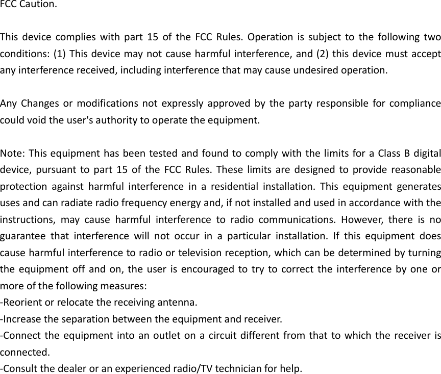 FCC Caution.  This  device  complies  with  part  15  of  the  FCC  Rules.  Operation  is  subject  to  the  following  two conditions: (1) This device may not cause harmful interference, and (2) this device must accept any interference received, including interference that may cause undesired operation.  Any  Changes or modifications  not expressly  approved  by  the  party responsible  for  compliance could void the user's authority to operate the equipment.  Note: This equipment has been tested and found to comply with the limits for a Class B  digital device,  pursuant  to part  15  of  the  FCC Rules. These  limits are  designed  to provide  reasonable protection  against  harmful  interference  in  a  residential  installation.  This  equipment  generates uses and can radiate radio frequency energy and, if not installed and used in accordance with the instructions,  may  cause  harmful  interference  to  radio  communications.  However,  there  is  no guarantee  that  interference  will  not  occur  in  a  particular  installation.  If  this  equipment  does cause harmful interference to radio or television reception, which can be determined by turning the equipment off  and on, the  user  is encouraged  to  try to  correct the  interference  by  one or more of the following measures: -Reorient or relocate the receiving antenna. -Increase the separation between the equipment and receiver. -Connect the equipment into an outlet on a  circuit different from that to which the  receiver is connected. -Consult the dealer or an experienced radio/TV technician for help.  