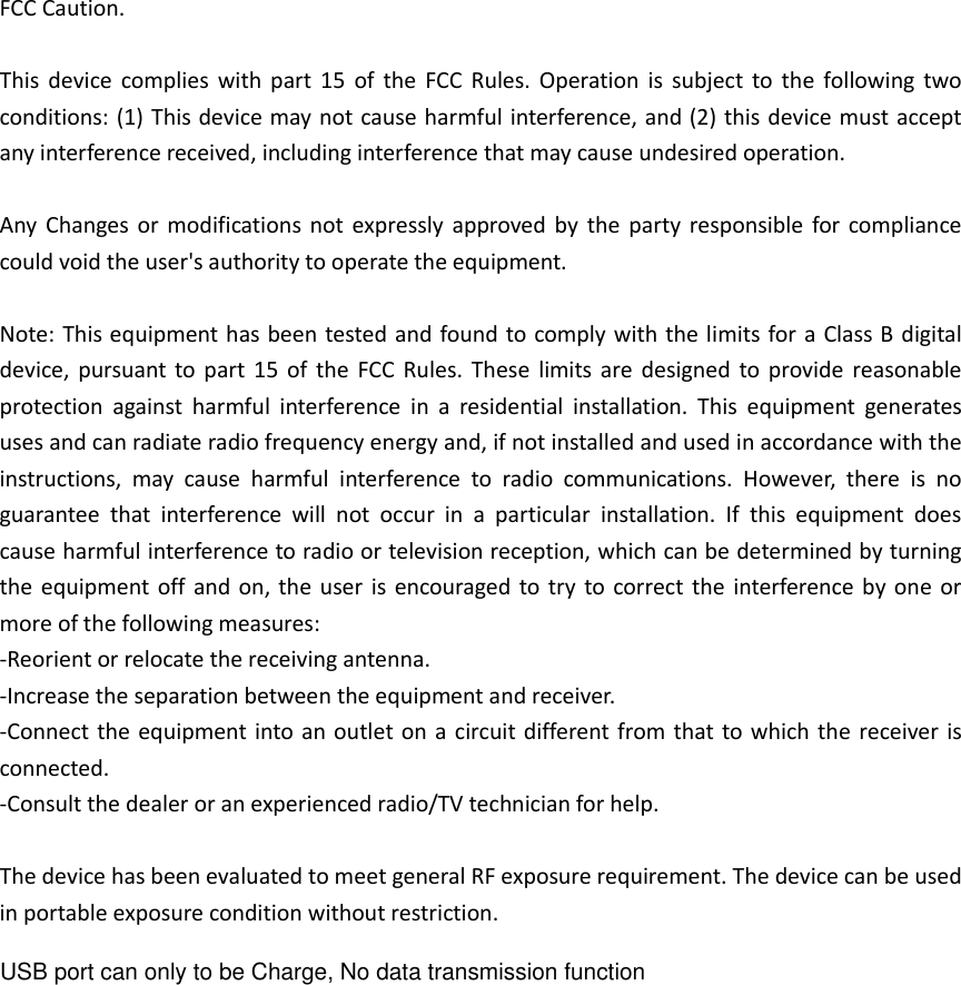 FCC Caution.  This  device  complies  with  part  15  of  the  FCC  Rules.  Operation  is  subject  to  the  following  two conditions: (1) This device may not cause harmful interference, and (2) this device must accept any interference received, including interference that may cause undesired operation.  Any  Changes or  modifications not  expressly  approved  by  the  party responsible  for compliance could void the user&apos;s authority to operate the equipment.  Note: This equipment has been tested and found to comply with the limits for a Class B digital device,  pursuant  to  part  15 of  the  FCC Rules.  These  limits  are designed  to  provide  reasonable protection  against  harmful  interference  in  a  residential  installation.  This  equipment  generates uses and can radiate radio frequency energy and, if not installed and used in accordance with the instructions,  may  cause  harmful  interference  to  radio  communications.  However,  there  is  no guarantee  that  interference  will  not  occur  in  a  particular  installation.  If  this  equipment  does cause harmful interference to radio or television reception, which can be determined by turning the equipment off  and  on, the  user is  encouraged to try  to correct the  interference by one  or more of the following measures: -Reorient or relocate the receiving antenna. -Increase the separation between the equipment and receiver. -Connect the equipment into an  outlet on a circuit different from that to which the  receiver is connected. -Consult the dealer or an experienced radio/TV technician for help.  The device has been evaluated to meet general RF exposure requirement. The device can be used in portable exposure condition without restriction. USB port can only to be Charge, No data transmission function