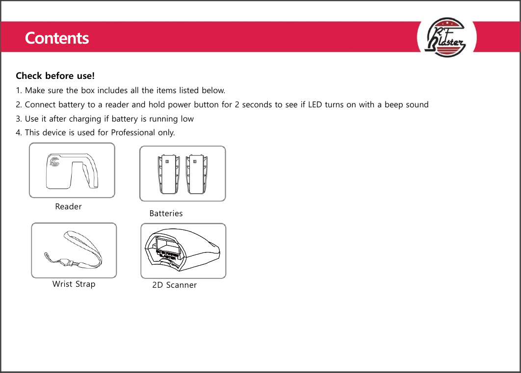    Check before use! 1. Make sure the box includes all the items listed below. 2. Connect battery to a reader and hold power button for 2 seconds to see if LED turns on with a beep sound 3. Use it after charging if battery is running low 4. This device is used for Professional only. Reader  Batteries   Wrist Strap 2D Scanner   Contents  