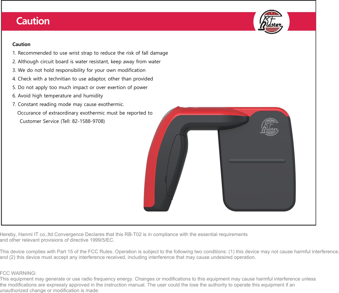   Hereby, Hanmi IT co.,ltd Convergence Declares that this RB-T02 is in compliance with the essential requirements   and other relevant provisions of directive 1999/5/EC.  This device complies with Part 15 of the FCC Rules. Operation is subject to the following two conditions: (1) this device may not cause harmful interference, and (2) this device must accept any interference received, including interference that may cause undesired operation.  FCC WARNING: This equipment may generate or use radio frequency energy. Changes or modifications to this equipment may cause harmful interference unless the modifications are expressly approved in the instruction manual. The user could the lose the authority to operate this equipment if an unauthorized change or modification is made.     Caution 1. Recommended to use wrist strap to reduce the risk of fall damage 2. Although circuit board is water resistant, keep away from water 3. We do not hold responsibility for your own modification 4. Check with a technitian to use adaptor, other than provided 5. Do not apply too much impact or over exertion of power 6. Avoid high temperature and humidity   7. Constant reading mode may cause exothermic.       Occurance of extraordinary exothermic must be reported to    Customer Service (Tell: 82-1588-9708) Caution 