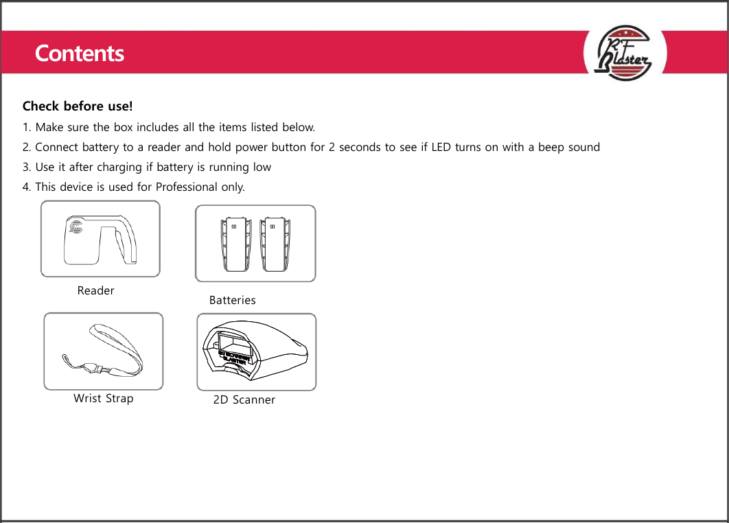     Check before use! 1. Make sure the box includes all the items listed below. 2. Connect battery to a reader and hold power button for 2 seconds to see if LED turns on with a beep sound 3. Use it after charging if battery is running low 4. This device is used for Professional only. Reader Batteries  Wrist Strap  2D Scanner  Contents  