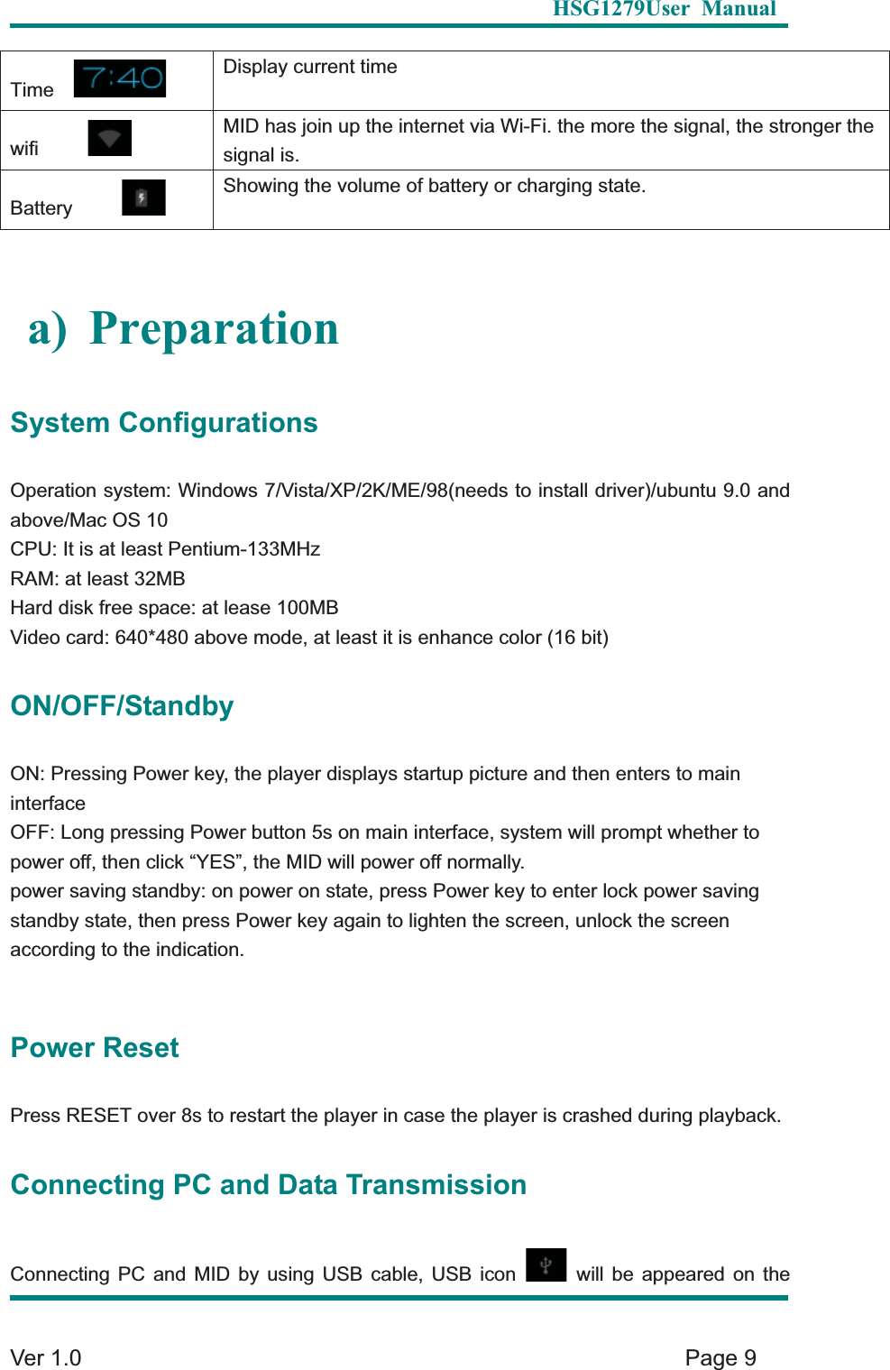   HSG1279User Manual  Ver 1.0    Page 9 Time  Display current time wifi     MID has join up the internet via Wi-Fi. the more the signal, the stronger the signal is. Battery     Showing the volume of battery or charging state. a) Preparation System Configurations Operation system: Windows 7/Vista/XP/2K/ME/98(needs to install driver)/ubuntu 9.0 and above/Mac OS 10 CPU: It is at least Pentium-133MHz RAM: at least 32MB Hard disk free space: at lease 100MB Video card: 640*480 above mode, at least it is enhance color (16 bit) ON/OFF/Standby ON: Pressing Power key, the player displays startup picture and then enters to main interfaceOFF: Long pressing Power button 5s on main interface, system will prompt whether to   power off, then click &ldquo;YES&rdquo;, the MID will power off normally.   power saving standby: on power on state, press Power key to enter lock power saving standby state, then press Power key again to lighten the screen, unlock the screen according to the indication.   Power Reset Press RESET over 8s to restart the player in case the player is crashed during playback.   Connecting PC and Data Transmission Connecting PC and MID by using USB cable, USB icon   will be appeared on the 