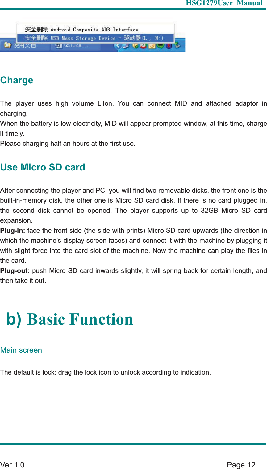   HSG1279User Manual  Ver 1.0    Page 12 Charge The player uses high volume LiIon. You can connect MID and attached adaptor in charging.  When the battery is low electricity, MID will appear prompted window, at this time, charge it timely. Please charging half an hours at the first use. Use Micro SD card After connecting the player and PC, you will find two removable disks, the front one is the built-in-memory disk, the other one is Micro SD card disk. If there is no card plugged in, the second disk cannot be opened. The player supports up to 32GB Micro SD card expansion.  Plug-in: face the front side (the side with prints) Micro SD card upwards (the direction in which the machine&rsquo;s display screen faces) and connect it with the machine by plugging it with slight force into the card slot of the machine. Now the machine can play the files in the card.   Plug-out: push Micro SD card inwards slightly, it will spring back for certain length, and then take it out.   b) Basic FunctionMain screenThe default is lock; drag the lock icon to unlock according to indication.   