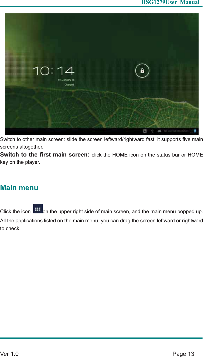   HSG1279User Manual  Ver 1.0    Page 13 Switch to other main screen: slide the screen leftward/rightward fast, it supports five main screens altogether.   Switch to the first main screen: click the HOME icon on the status bar or HOME key on the player.     Main menu Click the icon  on the upper right side of main screen, and the main menu popped up. All the applications listed on the main menu, you can drag the screen leftward or rightward to check.   