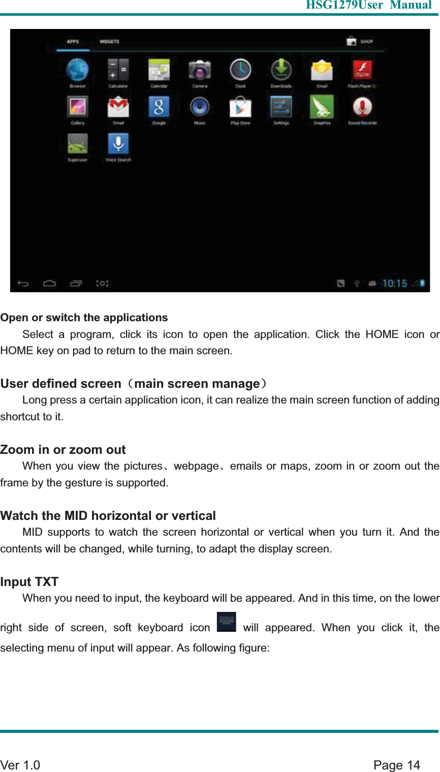   HSG1279User Manual  Ver 1.0    Page 14 Open or switch the applications Select a program, click its icon to open the application. Click the HOME icon or HOME key on pad to return to the main screen.   User defined screen˄main screen manage˅Long press a certain application icon, it can realize the main screen function of adding shortcut to it.   Zoom in or zoom outWhen you view the picturesȽwebpageȽemails or maps, zoom in or zoom out the frame by the gesture is supported.Watch the MID horizontal or verticalMID supports to watch the screen horizontal or vertical when you turn it. And the contents will be changed, while turning, to adapt the display screen.   Input TXTWhen you need to input, the keyboard will be appeared. And in this time, on the lower right side of screen, soft keyboard icon  will appeared. When you click it, the selecting menu of input will appear. As following figure: