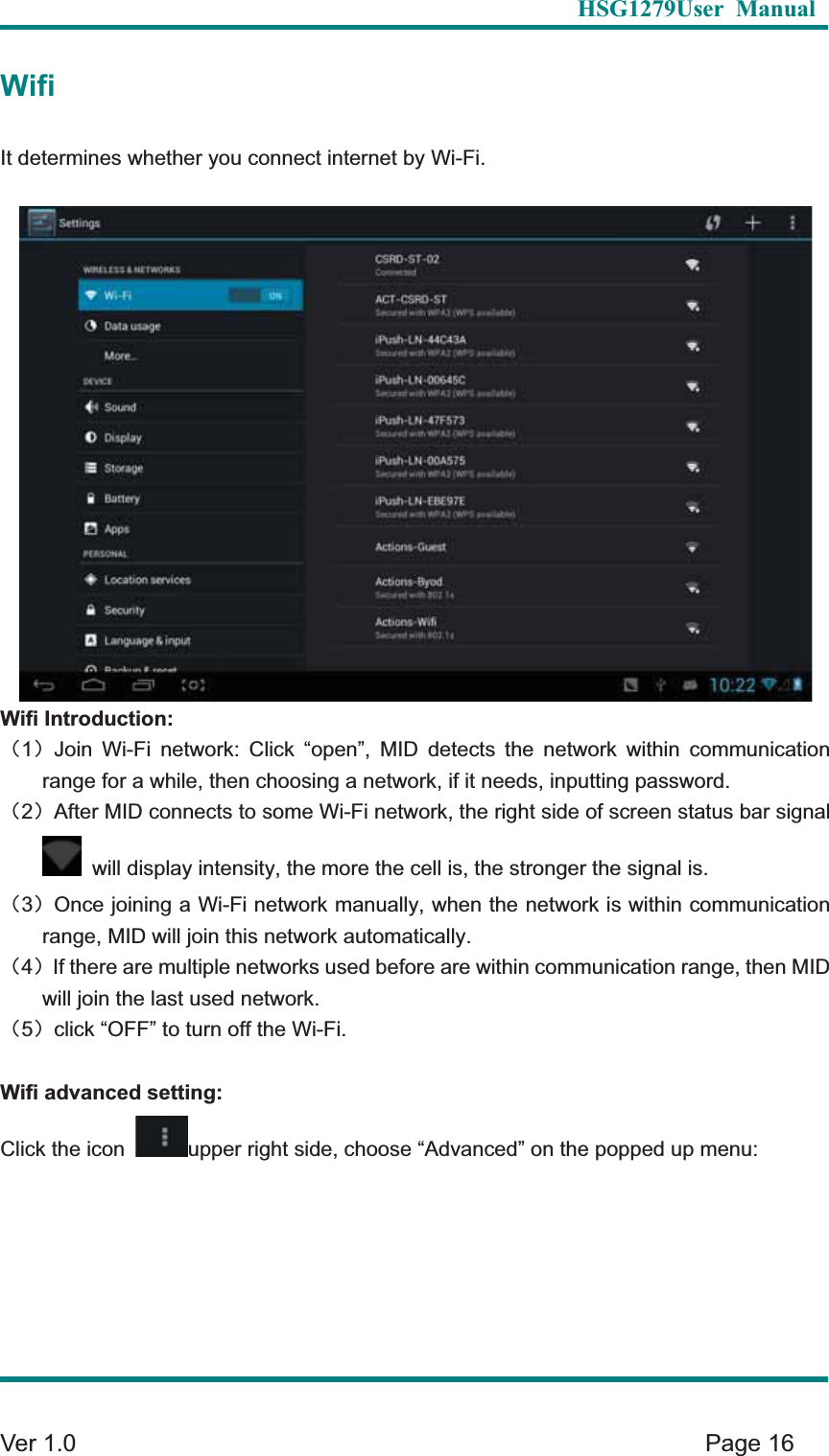   HSG1279User Manual  Ver 1.0    Page 16 WifiIt determines whether you connect internet by Wi-Fi.   Wifi Introduction: &delta;1&epsilon;Join Wi-Fi network: Click &ldquo;open&rdquo;, MID detects the network within communication range for a while, then choosing a network, if it needs, inputting password.   &delta;2&epsilon;After MID connects to some Wi-Fi network, the right side of screen status bar signal   will display intensity, the more the cell is, the stronger the signal is. &delta;3&epsilon;Once joining a Wi-Fi network manually, when the network is within communication range, MID will join this network automatically.   &delta;4&epsilon;If there are multiple networks used before are within communication range, then MID will join the last used network.   &delta;5&epsilon;click &ldquo;OFF&rdquo; to turn off the Wi-Fi. Wifi advanced setting: Click the icon  upper right side, choose &ldquo;Advanced&rdquo; on the popped up menu: 