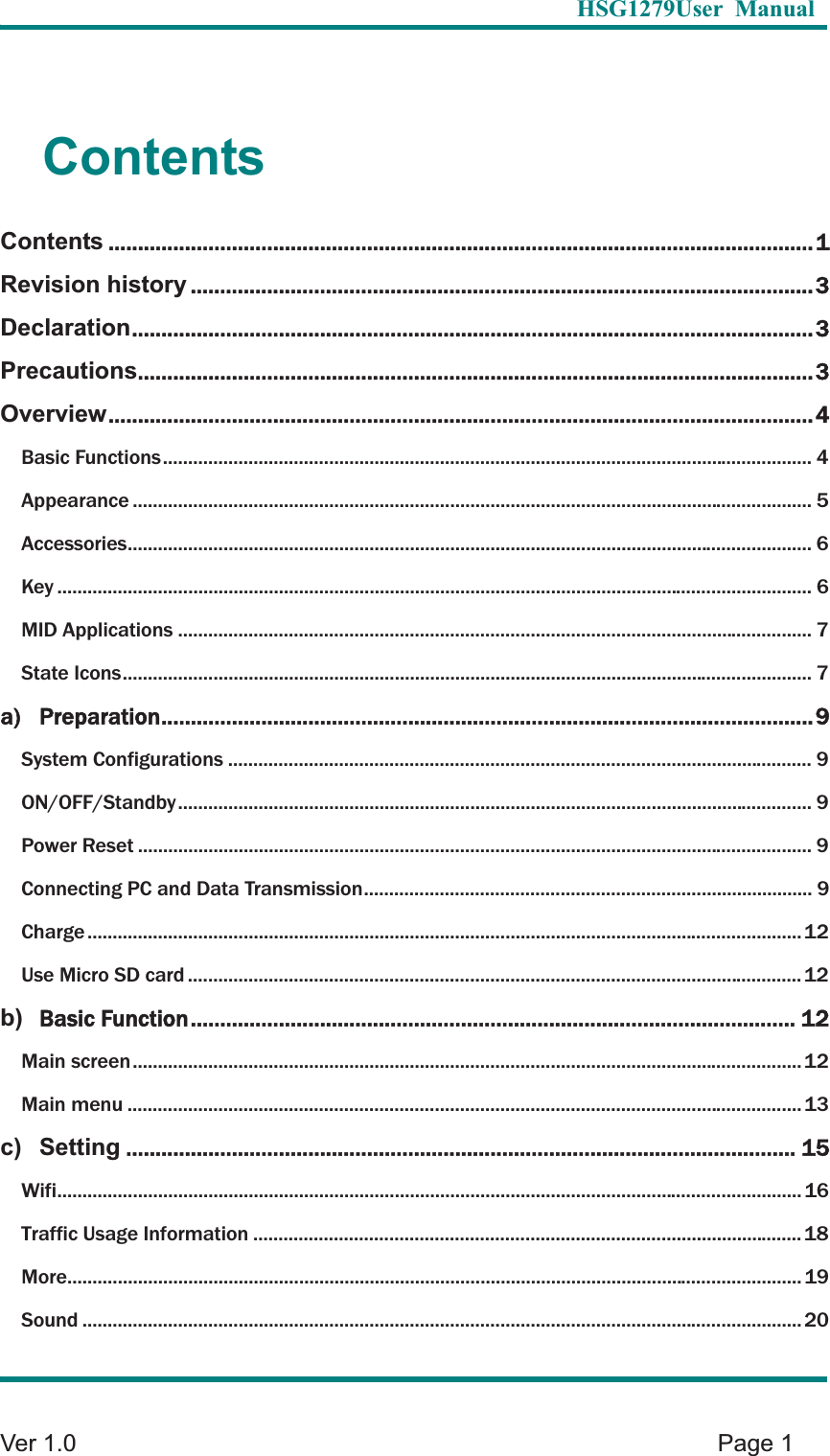   HSG1279User Manual  Ver 1.0    Page 1 Contents Contents ........................................................................................................................ 1Revision history .......................................................................................................... 3Declaration .................................................................................................................... 3Precautions ................................................................................................................... 3Overview ........................................................................................................................ 4Basic Functions ................................................................................................................................. 4Appearance ....................................................................................................................................... 5Accessories ........................................................................................................................................ 6Key ...................................................................................................................................................... 6MID Applications .............................................................................................................................. 7State Icons ......................................................................................................................................... 7a) Preparation ............................................................................................................... 9System Configurations .................................................................................................................... 9ON/OFF/Standby .............................................................................................................................. 9Power Reset ...................................................................................................................................... 9Connecting PC and Data Transmission ......................................................................................... 9Charge .............................................................................................................................................. 12Use Micro SD card .......................................................................................................................... 12b)Basic Function ....................................................................................................... 12Main screen ..................................................................................................................................... 12Main menu ...................................................................................................................................... 13c) Setting .................................................................................................................. 15Wifi .................................................................................................................................................... 16Traffic Usage Information ............................................................................................................. 18More .................................................................................................................................................. 19Sound ............................................................................................................................................... 20
