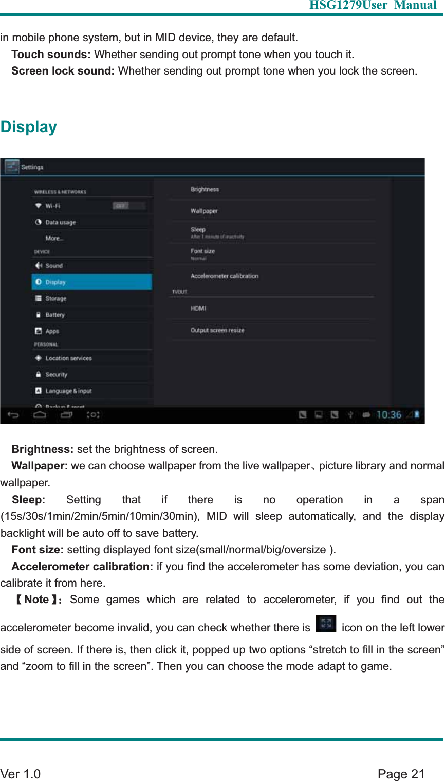   HSG1279User Manual  Ver 1.0    Page 21 in mobile phone system, but in MID device, they are default.   Touch sounds: Whether sending out prompt tone when you touch it.   Screen lock sound: Whether sending out prompt tone when you lock the screen.   DisplayBrightness: set the brightness of screen.   Wallpaper: we can choose wallpaper from the live wallpaperȽpicture library and normal wallpaper.  Sleep: Setting that if there is no operation in a span (15s/30s/1min/2min/5min/10min/30min), MID will sleep automatically, and the display backlight will be auto off to save battery.   Font size: setting displayed font size(small/normal/big/oversize ).   Accelerometer calibration: if you find the accelerometer has some deviation, you can calibrate it from here.   ɋNoteɌ&phi;Some games which are related to accelerometer, if you find out the accelerometer become invalid, you can check whether there is    icon on the left lower side of screen. If there is, then click it, popped up two options &ldquo;stretch to fill in the screen&rdquo; and &ldquo;zoom to fill in the screen&rdquo;. Then you can choose the mode adapt to game. 