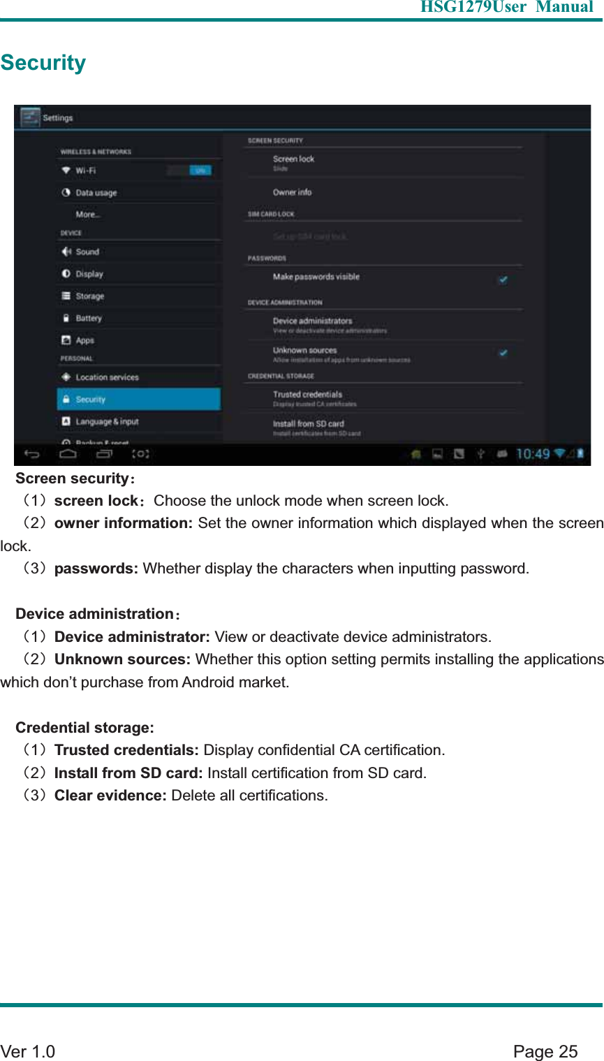   HSG1279User Manual  Ver 1.0    Page 25 SecurityScreen security&phi;&delta;1&epsilon;screen lock&phi;Choose the unlock mode when screen lock.   &delta;2&epsilon;owner information: Set the owner information which displayed when the screen lock.  &delta;3&epsilon;passwords: Whether display the characters when inputting password. Device administration&phi;&delta;1&epsilon;Device administrator: View or deactivate device administrators.   &delta;2&epsilon;Unknown sources: Whether this option setting permits installing the applications which don&rsquo;t purchase from Android market.   Credential storage: &delta;1&epsilon;Trusted credentials: Display confidential CA certification.   &delta;2&epsilon;Install from SD card: Install certification from SD card.   &delta;3&epsilon;Clear evidence: Delete all certifications.   