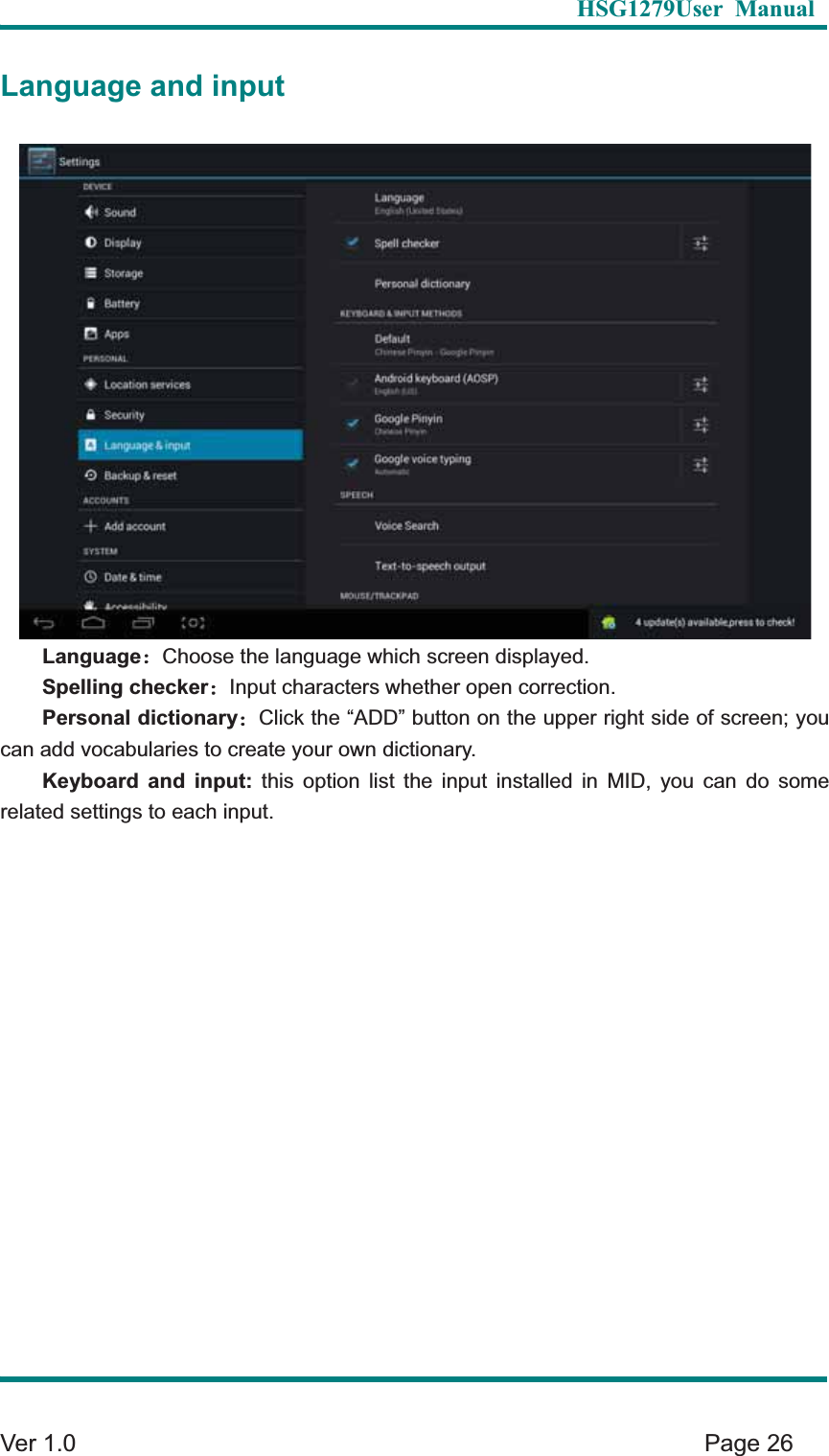   HSG1279User Manual  Ver 1.0    Page 26 Language and input Language&phi;Choose the language which screen displayed.   Spelling checker&phi;Input characters whether open correction.   Personal dictionary&phi;Click the &ldquo;ADD&rdquo; button on the upper right side of screen; you can add vocabularies to create your own dictionary.   Keyboard and input: this option list the input installed in MID, you can do some related settings to each input.   