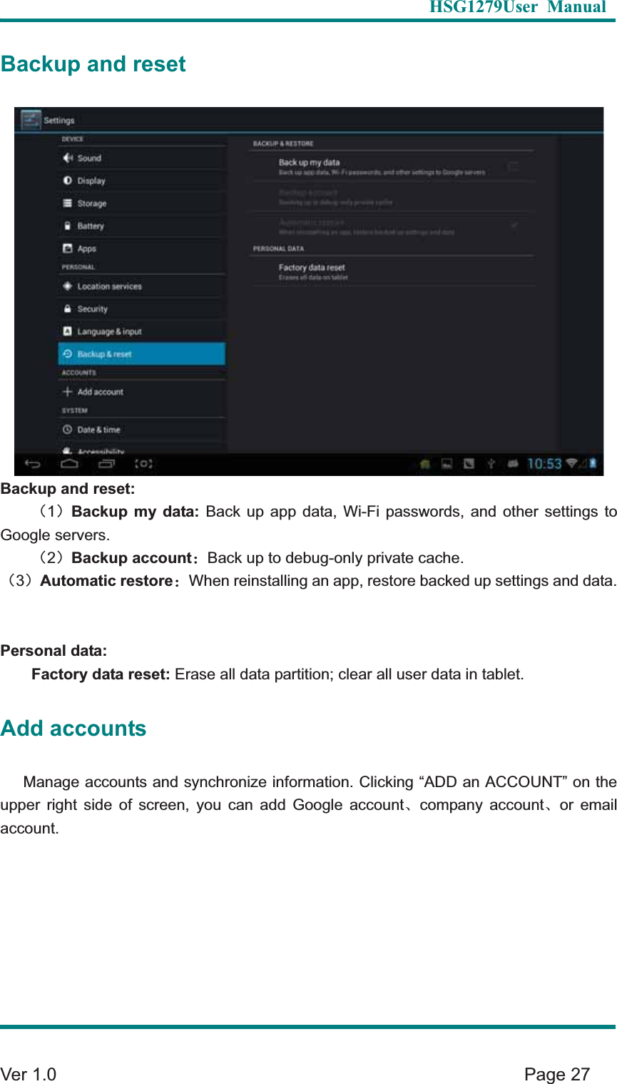   HSG1279User Manual  Ver 1.0    Page 27 Backup and reset Backup and reset: &delta;1&epsilon;Backup my data: Back up app data, Wi-Fi passwords, and other settings to Google servers.   &delta;2&epsilon;Backup account&phi;Back up to debug-only private cache. &delta;3&epsilon;Automatic restore&phi;When reinstalling an app, restore backed up settings and data.Personal data: Factory data reset: Erase all data partition; clear all user data in tablet.   Add accounts Manage accounts and synchronize information. Clicking &ldquo;ADD an ACCOUNT&rdquo; on the upper right side of screen, you can add Google accountȽcompany accountȽor email account.