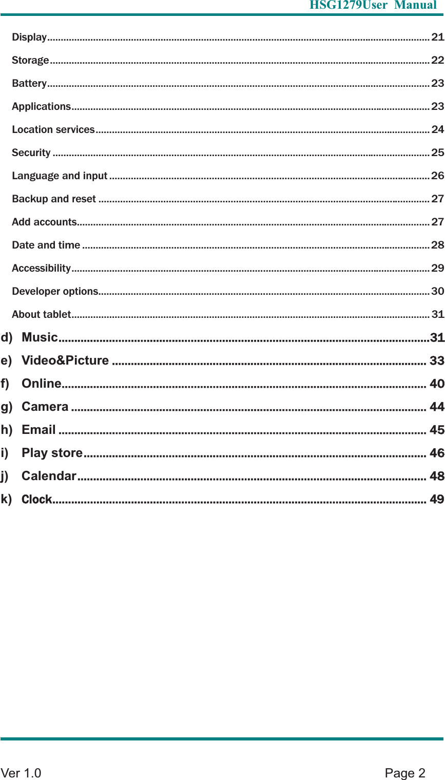   HSG1279User Manual  Ver 1.0    Page 2 Display .............................................................................................................................................. 21Storage ............................................................................................................................................. 22Battery .............................................................................................................................................. 23Applications ..................................................................................................................................... 23Location services ............................................................................................................................ 24Security ............................................................................................................................................ 25Language and input ....................................................................................................................... 26Backup and reset ........................................................................................................................... 27Add accounts ................................................................................................................................... 27Date and time ................................................................................................................................. 28Accessibility ..................................................................................................................................... 29Developer options ........................................................................................................................... 30About tablet ..................................................................................................................................... 31d) Music ...................................................................................................................... 31e) Video&amp;Picture .................................................................................................... 33f) Online .................................................................................................................... 40g) Camera ................................................................................................................. 44h) Email ..................................................................................................................... 45i) Play store ............................................................................................................. 46j) Calendar ............................................................................................................... 48k)Clock ....................................................................................................................... 49