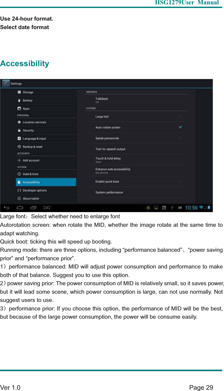   HSG1279User Manual  Ver 1.0    Page 29 Use 24-hour format. Select date formatAccessibilityLarge font&phi;Select whether need to enlarge font Autorotation screen: when rotate the MID, whether the image rotate at the same time to adapt watching. Quick boot: ticking this will speed up booting.   Running mode: there are three options, including &ldquo;performance balanced&rdquo;Ƚ&ldquo;power saving prior&rdquo; and &ldquo;performance prior&rdquo;. 1&epsilon;performance balanced: MID will adjust power consumption and performance to make both of that balance. Suggest you to use this option. 2&epsilon;power saving prior: The power consumption of MID is relatively small, so it saves power, but it will lead some scene, which power consumption is large, can not use normally. Not suggest users to use. 3&epsilon;performance prior: If you choose this option, the performance of MID will be the best, but because of the large power consumption, the power will be consume easily.   