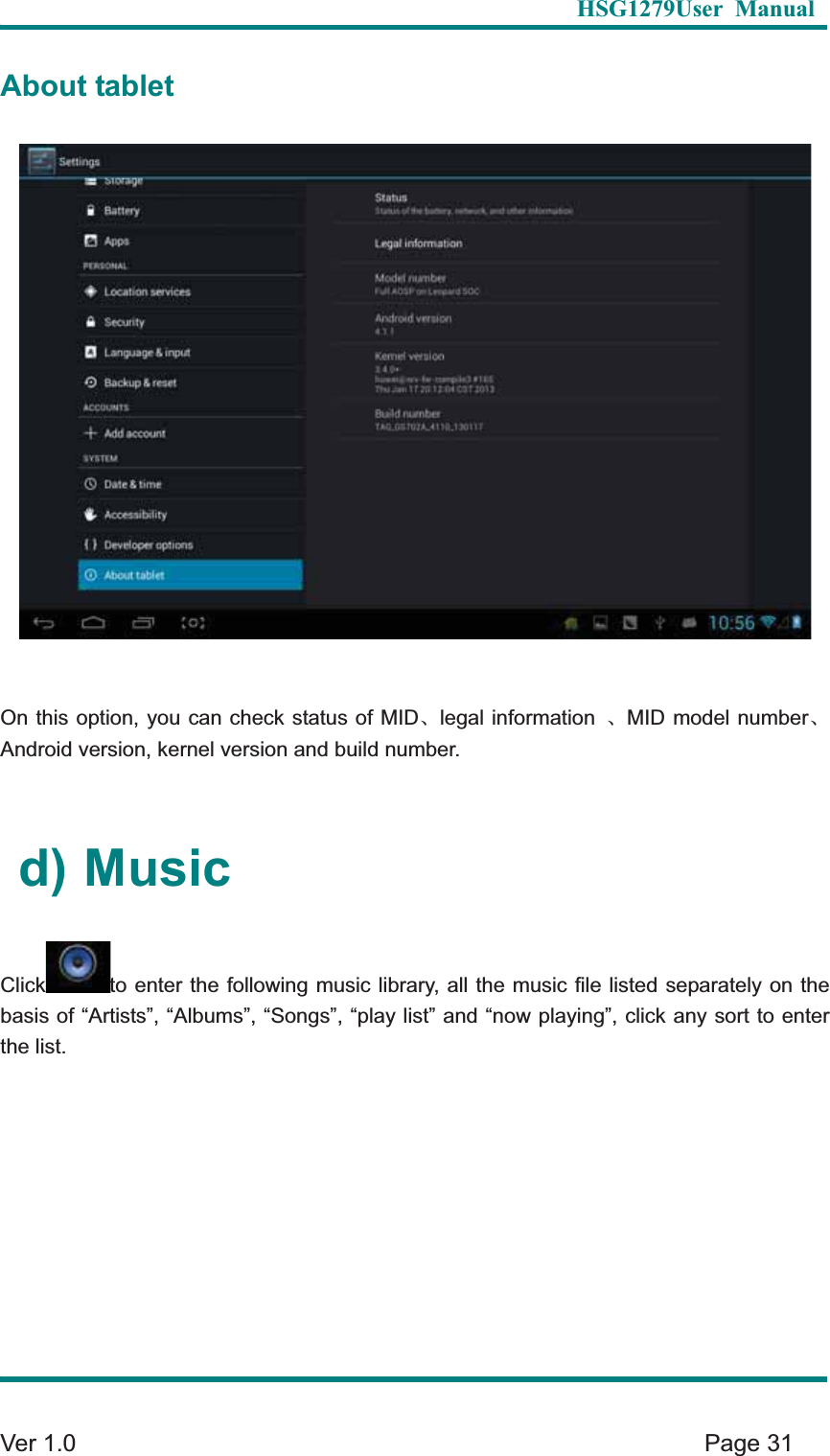   HSG1279User Manual  Ver 1.0    Page 31 About tablet On this option, you can check status of MIDȽlegal information  ȽMID model numberȽAndroid version, kernel version and build number.   d) Music Click to enter the following music library, all the music file listed separately on the basis of &ldquo;Artists&rdquo;, &ldquo;Albums&rdquo;, &ldquo;Songs&rdquo;, &ldquo;play list&rdquo; and &ldquo;now playing&rdquo;, click any sort to enter the list.