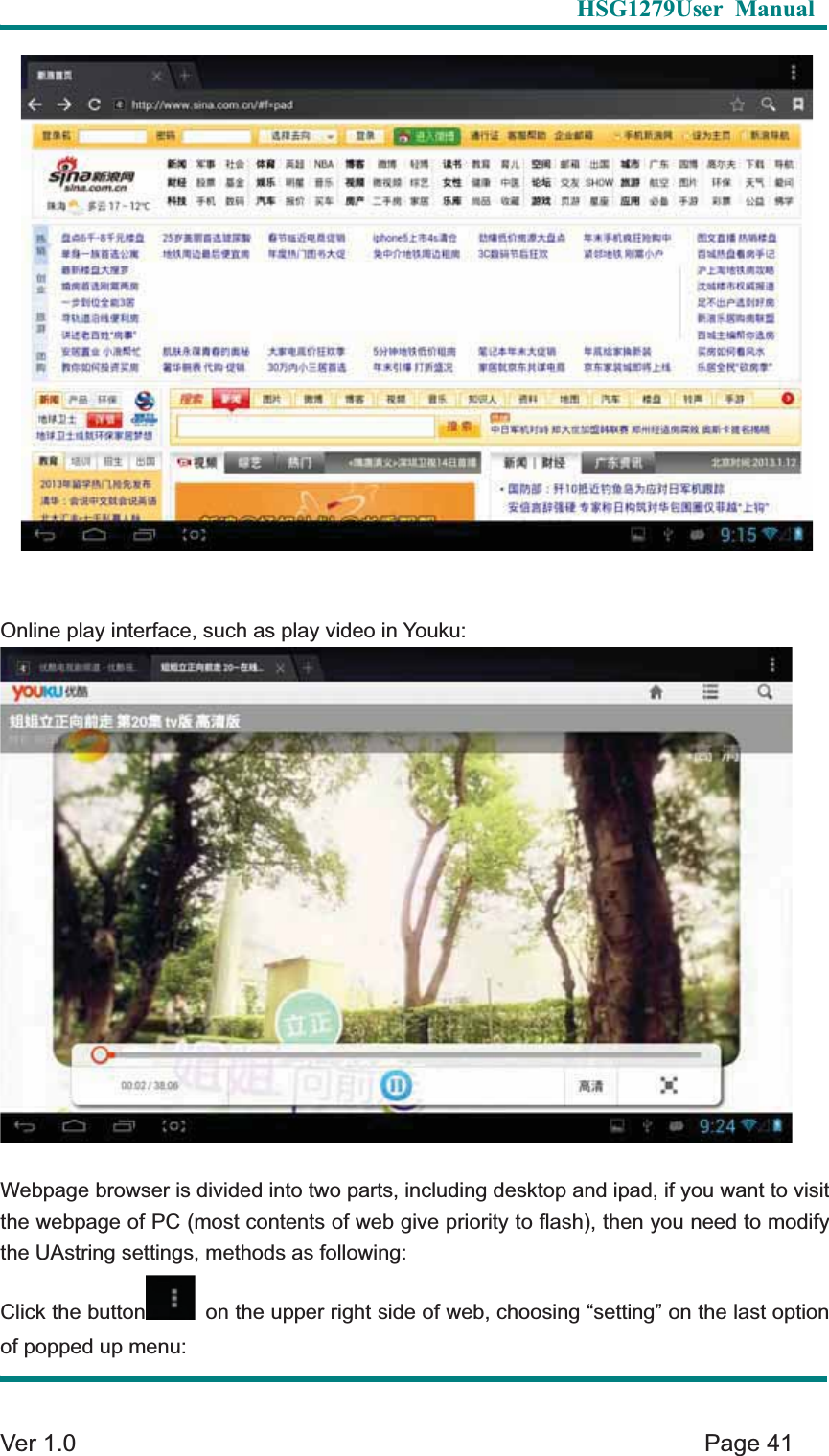   HSG1279User Manual  Ver 1.0    Page 41 Online play interface, such as play video in Youku: Webpage browser is divided into two parts, including desktop and ipad, if you want to visit the webpage of PC (most contents of web give priority to flash), then you need to modify the UAstring settings, methods as following: Click the button   on the upper right side of web, choosing &ldquo;setting&rdquo; on the last option of popped up menu: 