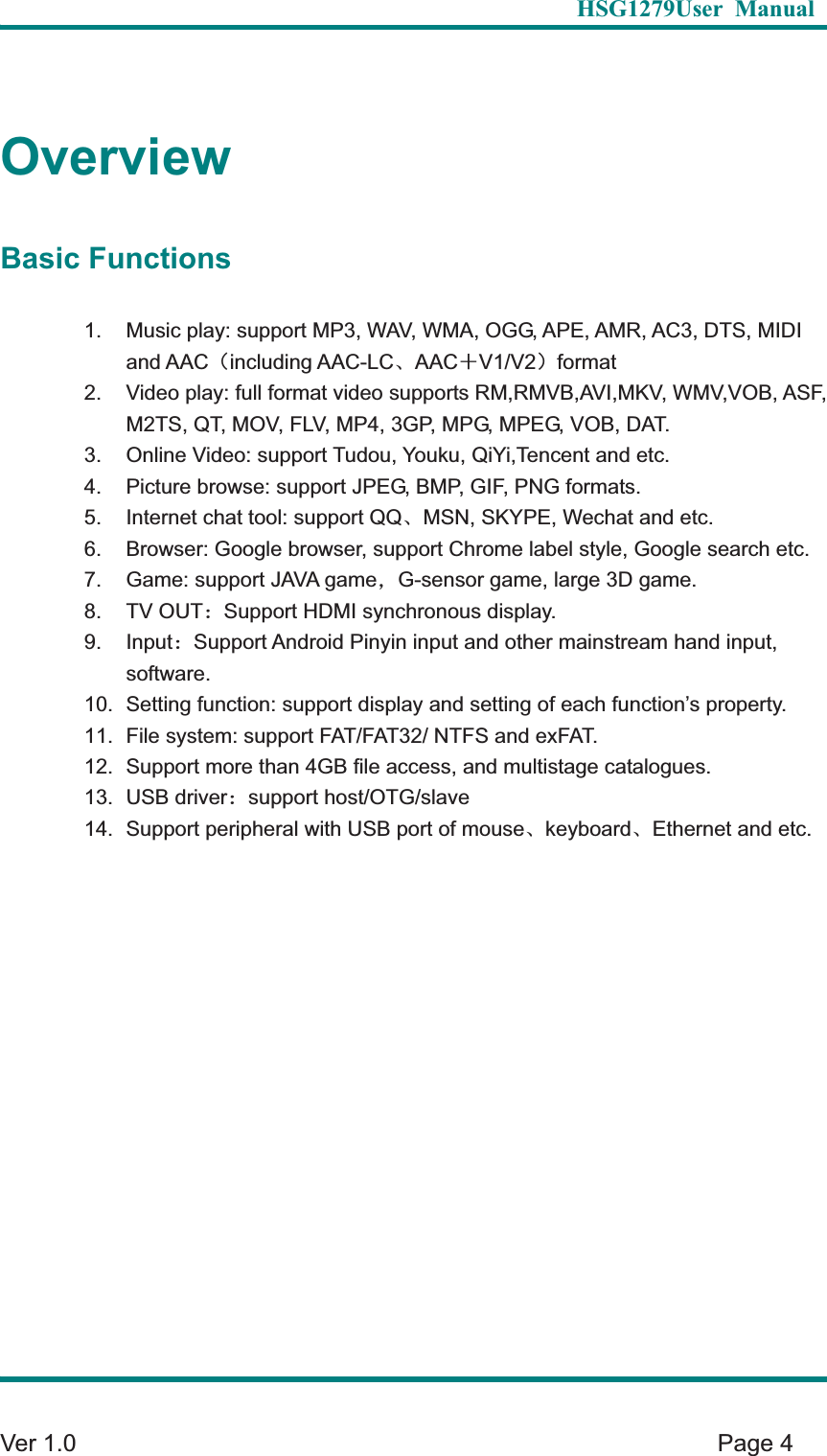   HSG1279User Manual  Ver 1.0    Page 4 OverviewBasic Functions 1.  Music play: support MP3, WAV, WMA, OGG, APE, AMR, AC3, DTS, MIDI and AAC&delta;including AAC-LCȽAAC&eta;V1/V2&epsilon;format2.  Video play: full format video supports RM,RMVB,AVI,MKV, WMV,VOB, ASF, M2TS, QT, MOV, FLV, MP4, 3GP, MPG, MPEG, VOB, DAT.   3.  Online Video: support Tudou, Youku, QiYi,Tencent and etc.   4.  Picture browse: support JPEG, BMP, GIF, PNG formats. 5.  Internet chat tool: support QQȽMSN, SKYPE, Wechat and etc.   6.  Browser: Google browser, support Chrome label style, Google search etc. 7.  Game: support JAVA game&theta;G-sensor game, large 3D game. 8. TV OUT&phi;Support HDMI synchronous display. 9. Input&phi;Support Android Pinyin input and other mainstream hand input, software.  10.  Setting function: support display and setting of each function&rsquo;s property.   11.  File system: support FAT/FAT32/ NTFS and exFAT. 12.  Support more than 4GB file access, and multistage catalogues.   13. USB driver&phi;support host/OTG/slave 14.  Support peripheral with USB port of mouseȽkeyboardȽEthernet and etc. 