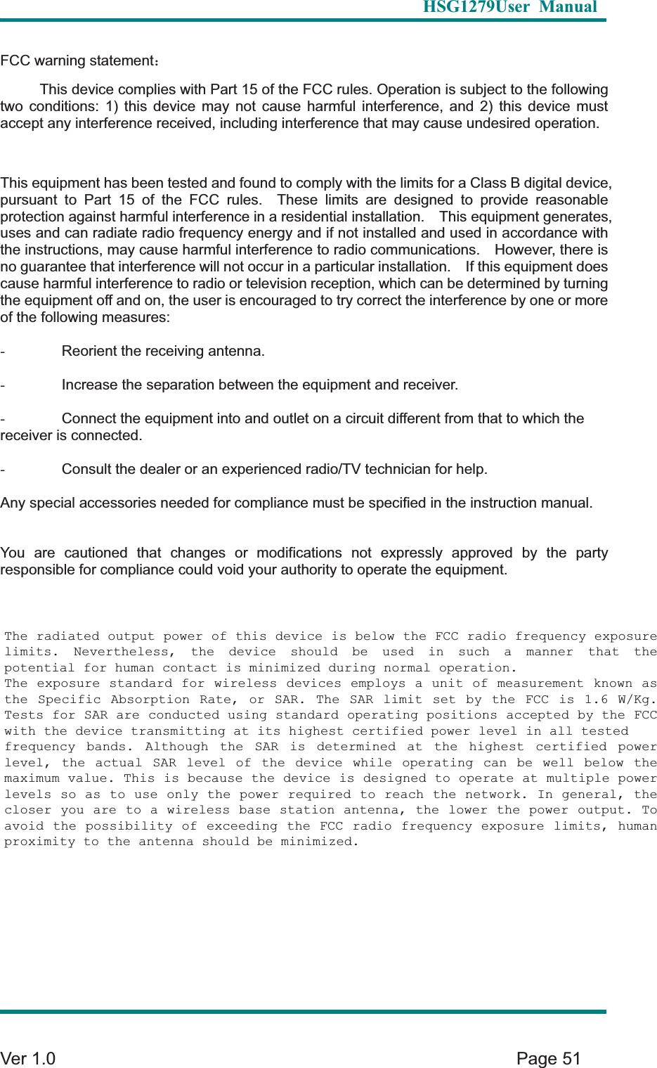   HSG1279User Manual  Ver 1.0    Page 51 FCC warning statement˖This device complies with Part 15 of the FCC rules. Operation is subject to the following two conditions: 1) this device may not cause harmful interference, and 2) this device must accept any interference received, including interference that may cause undesired operation. This equipment has been tested and found to comply with the limits for a Class B digital device, pursuant to Part 15 of the FCC rules.  These limits are designed to provide reasonable protection against harmful interference in a residential installation.    This equipment generates, uses and can radiate radio frequency energy and if not installed and used in accordance with the instructions, may cause harmful interference to radio communications.    However, there is no guarantee that interference will not occur in a particular installation.    If this equipment does cause harmful interference to radio or television reception, which can be determined by turning the equipment off and on, the user is encouraged to try correct the interference by one or more of the following measures: -  Reorient the receiving antenna. -  Increase the separation between the equipment and receiver. -  Connect the equipment into and outlet on a circuit different from that to which the receiver is connected. -  Consult the dealer or an experienced radio/TV technician for help. Any special accessories needed for compliance must be specified in the instruction manual. You are cautioned that changes or modifications not expressly approved by the party responsible for compliance could void your authority to operate the equipment.The radiated output power of this device is below the FCC radio frequency exposure limits. Nevertheless, the device should be used in such a manner that the potential for human contact is minimized during normal operation. The exposure standard for wireless devices employs a unit of measurement known as the Specific Absorption Rate, or SAR. The SAR limit set by the FCC is 1.6 W/Kg. Tests for SAR are conducted using standard operating positions accepted by the FCC with the device transmitting at its highest certified power level in all tested frequency bands. Although the SAR is determined at the highest certified power level, the actual SAR level of the device while operating can be well below the maximum value. This is because the device is designed to operate at multiple power levels so as to use only the power required to reach the network. In general, the closer you are to a wireless base station antenna, the lower the power output. To avoid the possibility of exceeding the FCC radio frequency exposure limits, human proximity to the antenna should be minimized.  