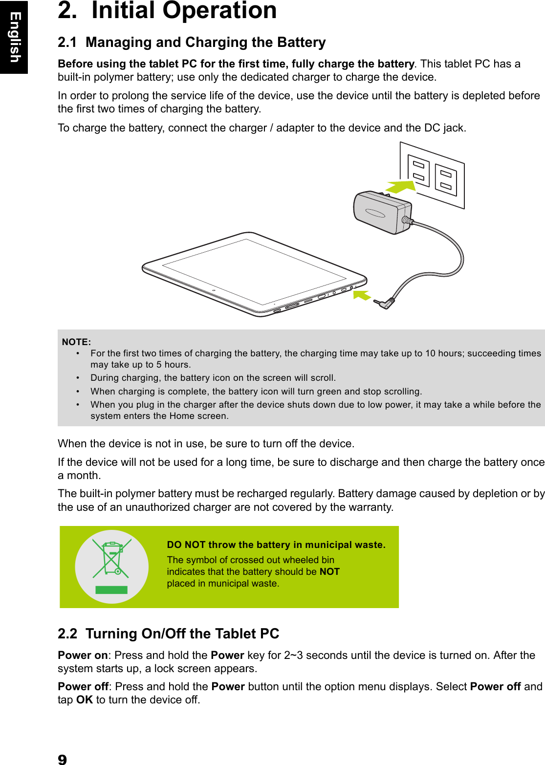 9English2.  Initial Operation2.1  Managing and Charging the BatteryBefore using the tablet PC for the first time, fully charge the battery. This tablet PC has a built-in polymer battery; use only the dedicated charger to charge the device.In order to prolong the service life of the device, use the device until the battery is depleted before the first two times of charging the battery.To charge the battery, connect the charger / adapter to the device and the DC jack.When the device is not in use, be sure to turn off the device.If the device will not be used for a long time, be sure to discharge and then charge the battery once a month.The built-in polymer battery must be recharged regularly. Battery damage caused by depletion or by the use of an unauthorized charger are not covered by the warranty.2.2  Turning On/Off the Tablet PCPower on: Press and hold the Power key for 2~3 seconds until the device is turned on. After the system starts up, a lock screen appears.Power off: Press and hold the Power button until the option menu displays. Select Power off and tap OK to turn the device off.NOTE:&bull; For the first two times of charging the battery, the charging time may take up to 10 hours; succeeding times may take up to 5 hours.&bull; During charging, the battery icon on the screen will scroll. &bull; When charging is complete, the battery icon will turn green and stop scrolling. &bull; When you plug in the charger after the device shuts down due to low power, it may take a while before the system enters the Home screen.DO NOT throw the battery in municipal waste.The symbol of crossed out wheeled bin indicates that the battery should be NOTplaced in municipal waste.