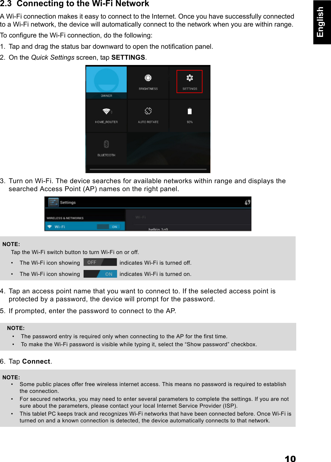 10English2.3  Connecting to the Wi-Fi NetworkA Wi-Fi connection makes it easy to connect to the Internet. Once you have successfully connected to a Wi-Fi network, the device will automatically connect to the network when you are within range.To configure the Wi-Fi connection, do the following:1. Tap and drag the status bar downward to open the notification panel.2. On the Quick Settings screen, tap SETTINGS.3. Turn on Wi-Fi. The device searches for available networks within range and displays the searched Access Point (AP) names on the right panel.4. Tap an access point name that you want to connect to. If the selected access point is protected by a password, the device will prompt for the password.5. If prompted, enter the password to connect to the AP.6. Tap Connect.NOTE:Tap the Wi-Fi switch button to turn Wi-Fi on or off.&bull; The Wi-Fi icon showing   indicates Wi-Fi is turned off.&bull; The Wi-Fi icon showing   indicates Wi-Fi is turned on.NOTE: &bull; The password entry is required only when connecting to the AP for the first time.&bull; To make the Wi-Fi password is visible while typing it, select the &ldquo;Show password&rdquo; checkbox.NOTE:&bull; Some public places offer free wireless internet access. This means no password is required to establish the connection.&bull; For secured networks, you may need to enter several parameters to complete the settings. If you are not sure about the parameters, please contact your local Internet Service Provider (ISP).&bull; This tablet PC keeps track and recognizes Wi-Fi networks that have been connected before. Once Wi-Fi is turned on and a known connection is detected, the device automatically connects to that network.
