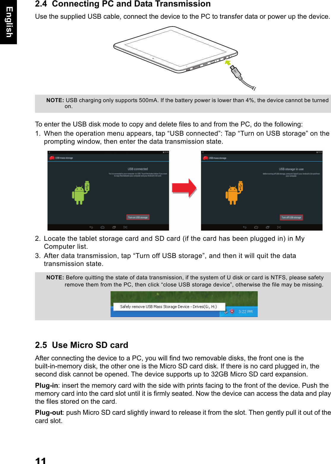 11English2.4  Connecting PC and Data TransmissionUse the supplied USB cable, connect the device to the PC to transfer data or power up the device.To enter the USB disk mode to copy and delete files to and from the PC, do the following: 1. When the operation menu appears, tap &ldquo;USB connected&rdquo;: Tap &ldquo;Turn on USB storage&rdquo; on the prompting window, then enter the data transmission state.2. Locate the tablet storage card and SD card (if the card has been plugged in) in My Computer list.3. After data transmission, tap &ldquo;Turn off USB storage&rdquo;, and then it will quit the data transmission state.2.5  Use Micro SD cardAfter connecting the device to a PC, you will find two removable disks, the front one is the built-in-memory disk, the other one is the Micro SD card disk. If there is no card plugged in, the second disk cannot be opened. The device supports up to 32GB Micro SD card expansion.Plug-in: insert the memory card with the side with prints facing to the front of the device. Push the memory card into the card slot until it is firmly seated. Now the device can access the data and play the files stored on the card.Plug-out: push Micro SD card slightly inward to release it from the slot. Then gently pull it out of the card slot.NOTE: USB charging only supports 500mA. If the battery power is lower than 4%, the device cannot be turned on.NOTE: Before quitting the state of data transmission, if the system of U disk or card is NTFS, please safety remove them from the PC, then click &ldquo;close USB storage device&rdquo;, otherwise the file may be missing.