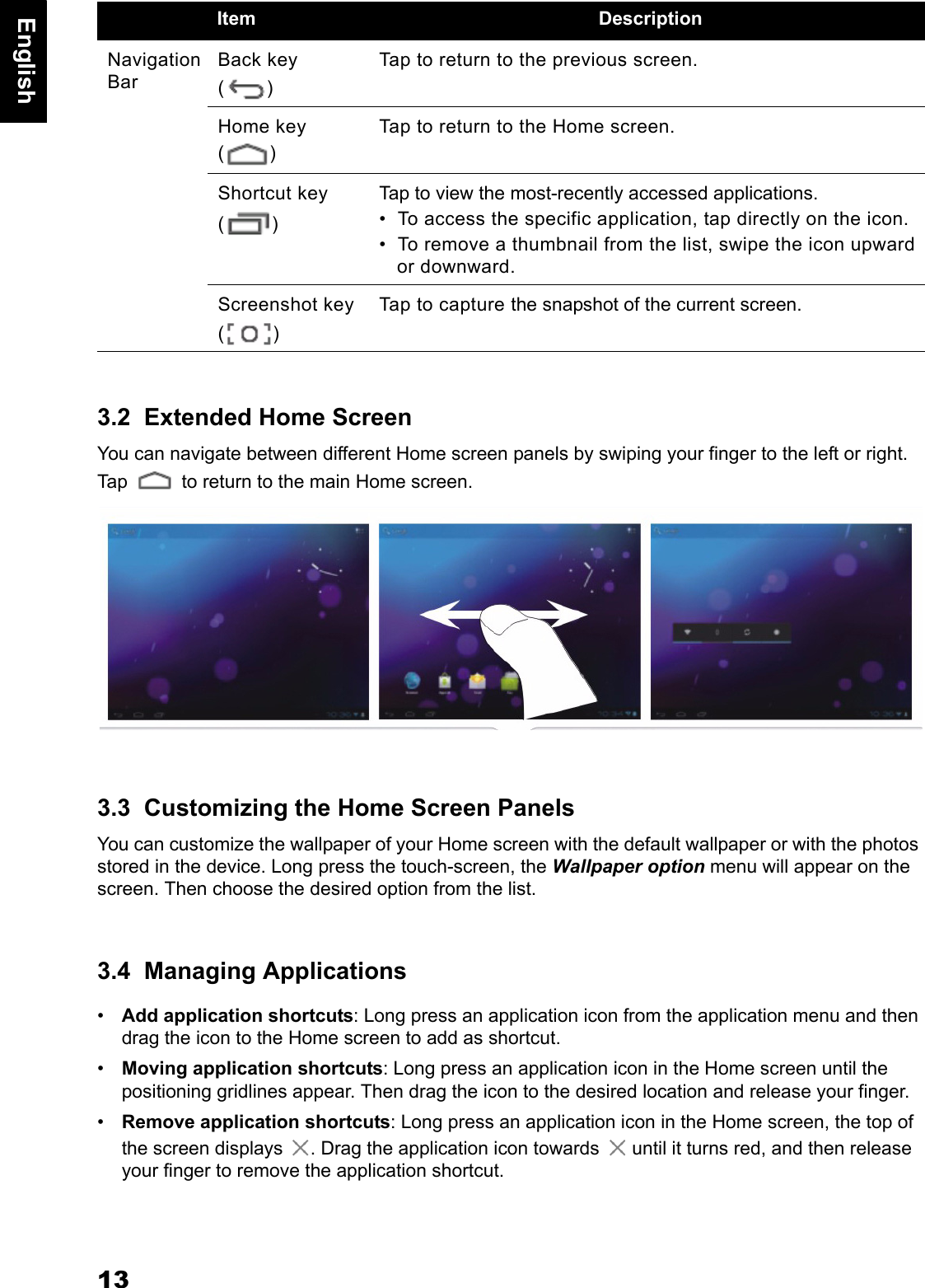 13English3.2  Extended Home ScreenYou can navigate between different Home screen panels by swiping your finger to the left or right. Tap   to return to the main Home screen.3.3  Customizing the Home Screen PanelsYou can customize the wallpaper of your Home screen with the default wallpaper or with the photos stored in the device. Long press the touch-screen, the Wallpaper option menu will appear on the screen. Then choose the desired option from the list.3.4  Managing Applications&bull;Add application shortcuts: Long press an application icon from the application menu and then drag the icon to the Home screen to add as shortcut.&bull;Moving application shortcuts: Long press an application icon in the Home screen until the positioning gridlines appear. Then drag the icon to the desired location and release your finger.&bull;Remove application shortcuts: Long press an application icon in the Home screen, the top of the screen displays  . Drag the application icon towards   until it turns red, and then release your finger to remove the application shortcut.Navigation BarBack key ()Tap to return to the previous screen.Home key ()Tap to return to the Home screen.Shortcut key ()Tap to view the most-recently accessed applications. &bull;  To access the specific application, tap directly on the icon.&bull;  To remove a thumbnail from the list, swipe the icon upward or downward.Screenshot key ()Tap to capture the snapshot of the current screen.Item Description