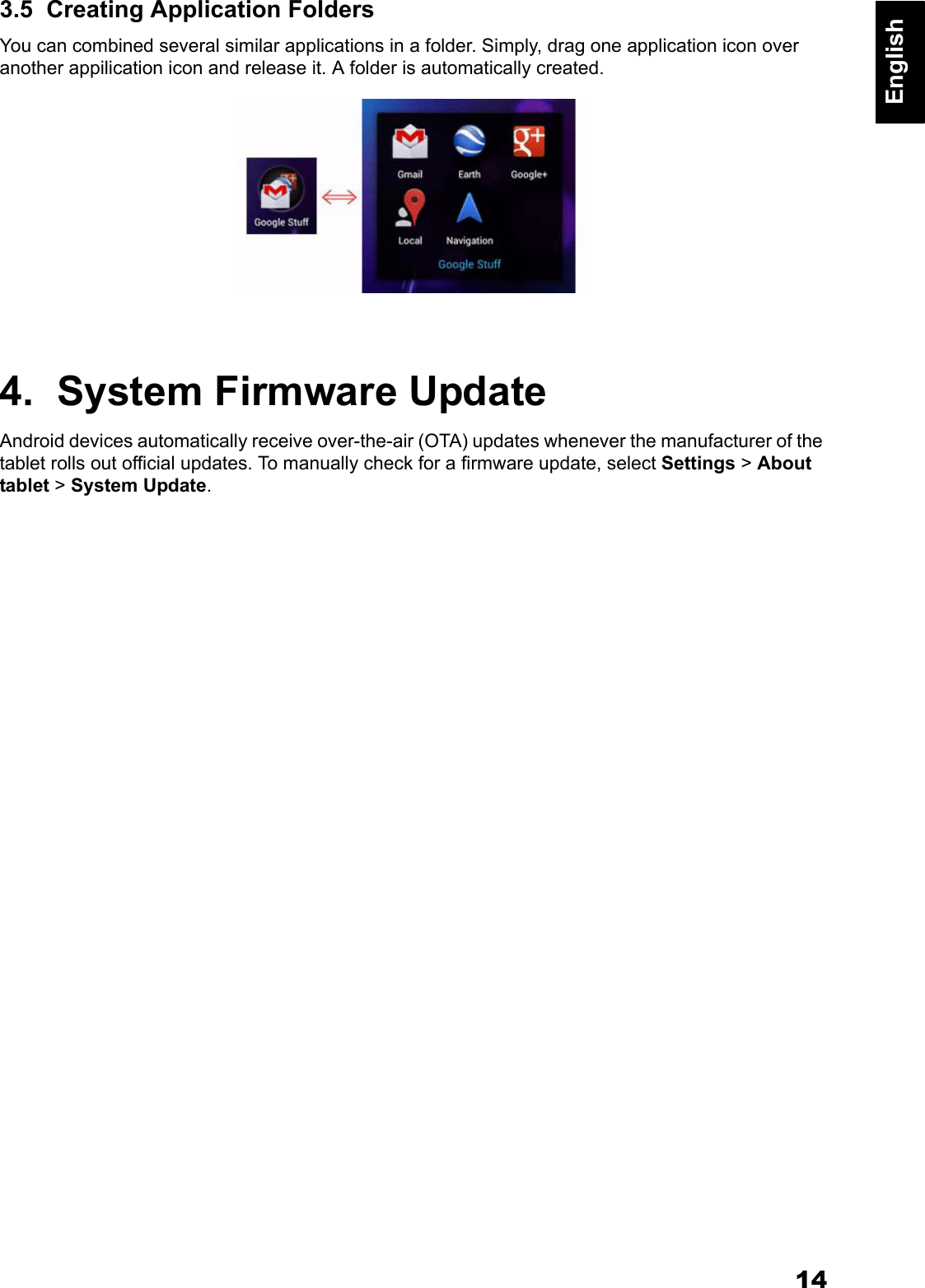 14English3.5  Creating Application FoldersYou can combined several similar applications in a folder. Simply, drag one application icon over another appilication icon and release it. A folder is automatically created.4.  System Firmware UpdateAndroid devices automatically receive over-the-air (OTA) updates whenever the manufacturer of the tablet rolls out official updates. To manually check for a firmware update, select Settings > About tablet > System Update. 