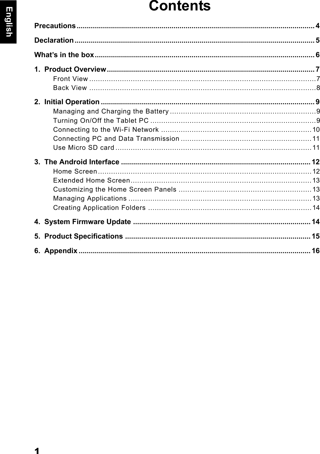 1EnglishContentsPrecautions...................................................................................................................... 4Declaration....................................................................................................................... 5What&rsquo;s in the box............................................................................................................. 61.  Product Overview....................................................................................................... 7Front View ........................................................................................................7Back View ........................................................................................................82.  Initial Operation .......................................................................................................... 9Managing and Charging the Battery ...................................................................9Turning On/Off the Tablet PC ............................................................................9Connecting to the Wi-Fi Network .....................................................................10Connecting PC and Data Transmission ............................................................11Use Micro SD card ..........................................................................................113.  The Android Interface .............................................................................................. 12Home Screen..................................................................................................12Extended Home Screen...................................................................................13Customizing the Home Screen Panels .............................................................13Managing Applications ....................................................................................13Creating Application Folders ...........................................................................144.  System Firmware Update ........................................................................................ 145.  Product Specifications ............................................................................................ 156.  Appendix ................................................................................................................... 16