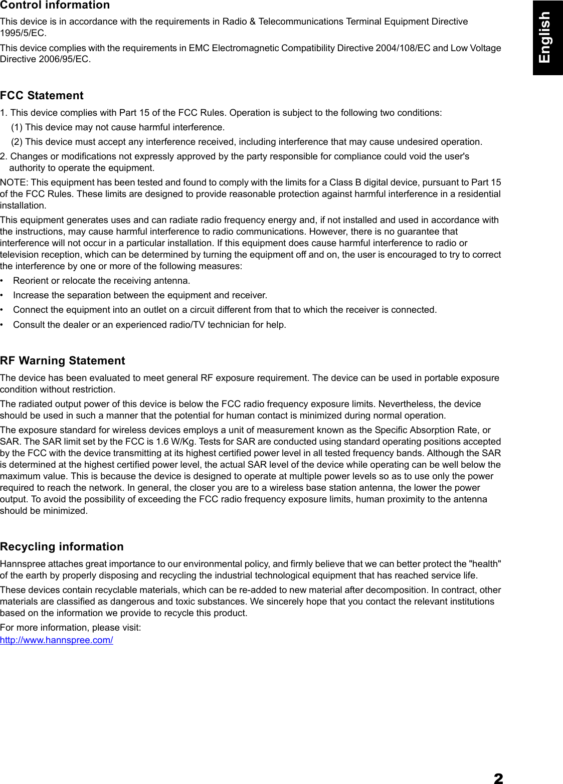 2EnglishControl informationThis device is in accordance with the requirements in Radio &amp; Telecommunications Terminal Equipment Directive 1995/5/EC. This device complies with the requirements in EMC Electromagnetic Compatibility Directive 2004/108/EC and Low Voltage Directive 2006/95/EC. FCC Statement1. This device complies with Part 15 of the FCC Rules. Operation is subject to the following two conditions: (1) This device may not cause harmful interference. (2) This device must accept any interference received, including interference that may cause undesired operation. 2. Changes or modifications not expressly approved by the party responsible for compliance could void the user's authority to operate the equipment. NOTE: This equipment has been tested and found to comply with the limits for a Class B digital device, pursuant to Part 15 of the FCC Rules. These limits are designed to provide reasonable protection against harmful interference in a residential installation. This equipment generates uses and can radiate radio frequency energy and, if not installed and used in accordance with the instructions, may cause harmful interference to radio communications. However, there is no guarantee that interference will not occur in a particular installation. If this equipment does cause harmful interference to radio or television reception, which can be determined by turning the equipment off and on, the user is encouraged to try to correct the interference by one or more of the following measures: &bull; Reorient or relocate the receiving antenna. &bull; Increase the separation between the equipment and receiver. &bull; Connect the equipment into an outlet on a circuit different from that to which the receiver is connected. &bull; Consult the dealer or an experienced radio/TV technician for help.RF Warning StatementThe device has been evaluated to meet general RF exposure requirement. The device can be used in portable exposure condition without restriction.The radiated output power of this device is below the FCC radio frequency exposure limits. Nevertheless, the device should be used in such a manner that the potential for human contact is minimized during normal operation.The exposure standard for wireless devices employs a unit of measurement known as the Specific Absorption Rate, or SAR. The SAR limit set by the FCC is 1.6 W/Kg. Tests for SAR are conducted using standard operating positions accepted by the FCC with the device transmitting at its highest certified power level in all tested frequency bands. Although the SAR is determined at the highest certified power level, the actual SAR level of the device while operating can be well below the maximum value. This is because the device is designed to operate at multiple power levels so as to use only the power required to reach the network. In general, the closer you are to a wireless base station antenna, the lower the power output. To avoid the possibility of exceeding the FCC radio frequency exposure limits, human proximity to the antenna should be minimized.Recycling informationHannspree attaches great importance to our environmental policy, and firmly believe that we can better protect the "health" of the earth by properly disposing and recycling the industrial technological equipment that has reached service life. These devices contain recyclable materials, which can be re-added to new material after decomposition. In contract, other materials are classified as dangerous and toxic substances. We sincerely hope that you contact the relevant institutions based on the information we provide to recycle this product. For more information, please visit:http://www.hannspree.com/