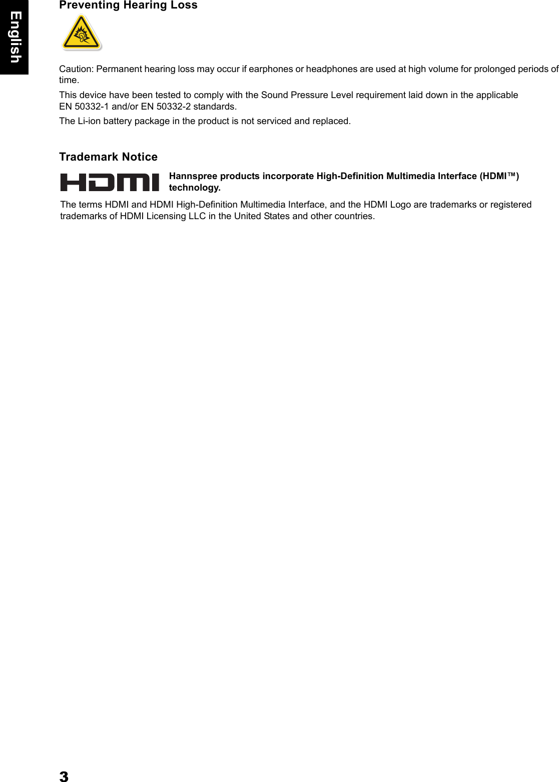 3EnglishPreventing Hearing LossCaution: Permanent hearing loss may occur if earphones or headphones are used at high volume for prolonged periods of time. This device have been tested to comply with the Sound Pressure Level requirement laid down in the applicable EN 50332-1 and/or EN 50332-2 standards. The Li-ion battery package in the product is not serviced and replaced.Trademark NoticeHannspree products incorporate High-Definition Multimedia Interface (HDMI&trade;) technology.The terms HDMI and HDMI High-Definition Multimedia Interface, and the HDMI Logo are trademarks or registered trademarks of HDMI Licensing LLC in the United States and other countries.