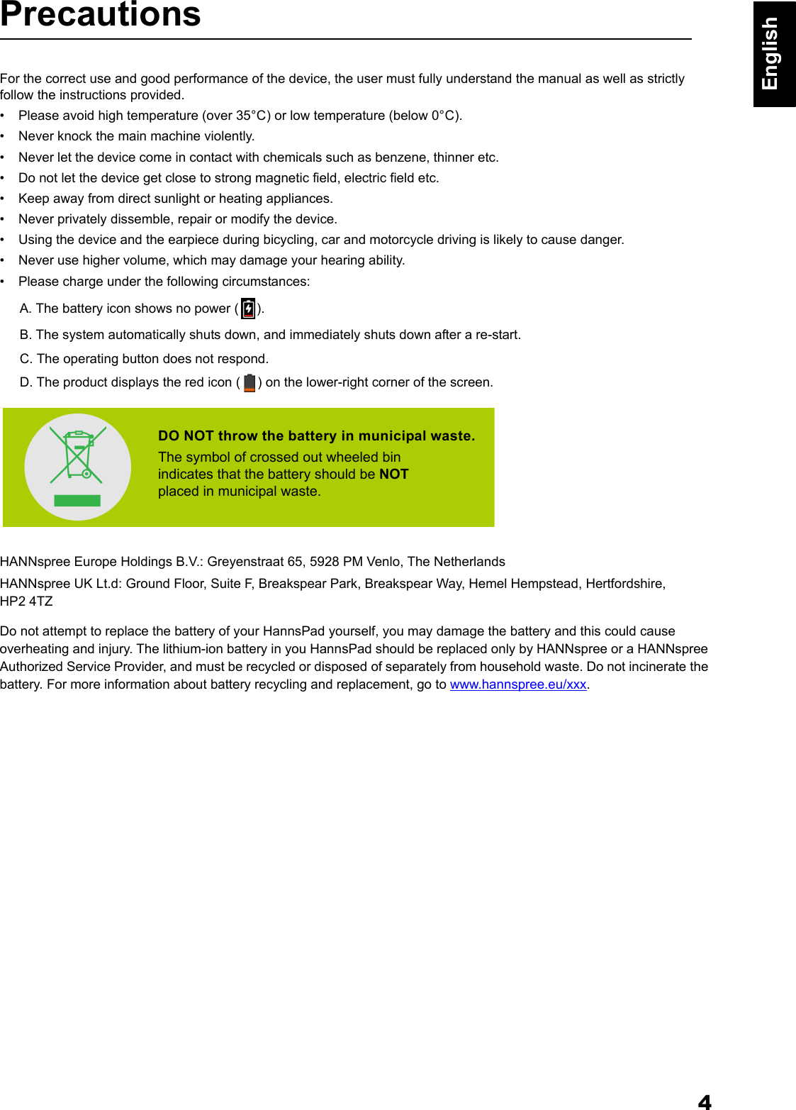 4EnglishPrecautionsFor the correct use and good performance of the device, the user must fully understand the manual as well as strictly follow the instructions provided.&bull; Please avoid high temperature (over 35&deg;C) or low temperature (below 0&deg;C).&bull; Never knock the main machine violently.&bull; Never let the device come in contact with chemicals such as benzene, thinner etc.&bull; Do not let the device get close to strong magnetic field, electric field etc.&bull; Keep away from direct sunlight or heating appliances.&bull; Never privately dissemble, repair or modify the device.&bull; Using the device and the earpiece during bicycling, car and motorcycle driving is likely to cause danger. &bull; Never use higher volume, which may damage your hearing ability.&bull; Please charge under the following circumstances:A. The battery icon shows no power ( ).B. The system automatically shuts down, and immediately shuts down after a re-start.C. The operating button does not respond.D. The product displays the red icon ( ) on the lower-right corner of the screen.HANNspree Europe Holdings B.V.: Greyenstraat 65, 5928 PM Venlo, The NetherlandsHANNspree UK Lt.d: Ground Floor, Suite F, Breakspear Park, Breakspear Way, Hemel Hempstead, Hertfordshire, HP2 4TZDo not attempt to replace the battery of your HannsPad yourself, you may damage the battery and this could cause overheating and injury. The lithium-ion battery in you HannsPad should be replaced only by HANNspree or a HANNspree Authorized Service Provider, and must be recycled or disposed of separately from household waste. Do not incinerate the battery. For more information about battery recycling and replacement, go to www.hannspree.eu/xxx.DO NOT throw the battery in municipal waste.The symbol of crossed out wheeled bin indicates that the battery should be NOTplaced in municipal waste.
