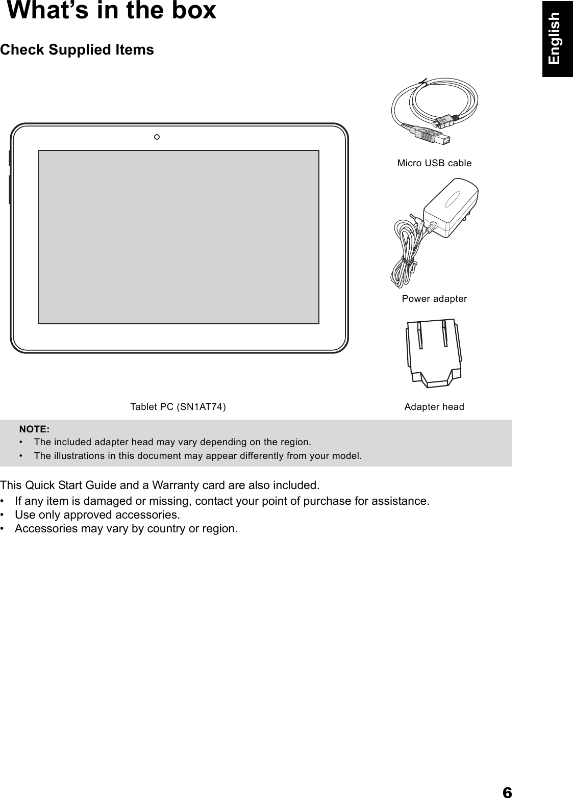 6English What&rsquo;s in the boxCheck Supplied ItemsThis Quick Start Guide and a Warranty card are also included.&bull; If any item is damaged or missing, contact your point of purchase for assistance.&bull; Use only approved accessories.&bull; Accessories may vary by country or region.Micro USB cablePower adapterTablet PC (SN1AT74) Adapter headNOTE: &bull; The included adapter head may vary depending on the region.&bull; The illustrations in this document may appear differently from your model.
