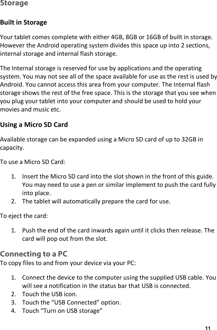 Storage  Built in Storage Your tablet comes complete with either 4GB, 8GB or 16GB of built in storage. However the Android operating system divides this space up into 2 sections, internal storage and internal flash storage. The Internal storage is reserved for use by applications and the operating system. You may not see all of the space available for use as the rest is used by Android. You cannot access this area from your computer. The Internal flash storage shows the rest of the free space. This is the storage that you see when you plug your tablet into your computer and should be used to hold your movies and music etc.  Using a Micro SD Card Available storage can be expanded using a Micro SD card of up to 32GB in capacity. To use a Micro SD Card: 1. Insert the Micro SD card into the slot shown in the front of this guide. You may need to use a pen or similar implement to push the card fully into place. 2. The tablet will automatically prepare the card for use. To eject the card: 1. Push the end of the card inwards again until it clicks then release. The card will pop out from the slot. Connecting to a PC To copy files to and from your device via your PC: 1. Connect the device to the computer using the supplied USB cable. You will see a notification in the status bar that USB is connected. 2. Touch the USB icon. 3. Touch the &ldquo;USB Connected&rdquo; option. 4. Touch &ldquo;Turn on USB storage&rdquo; 11