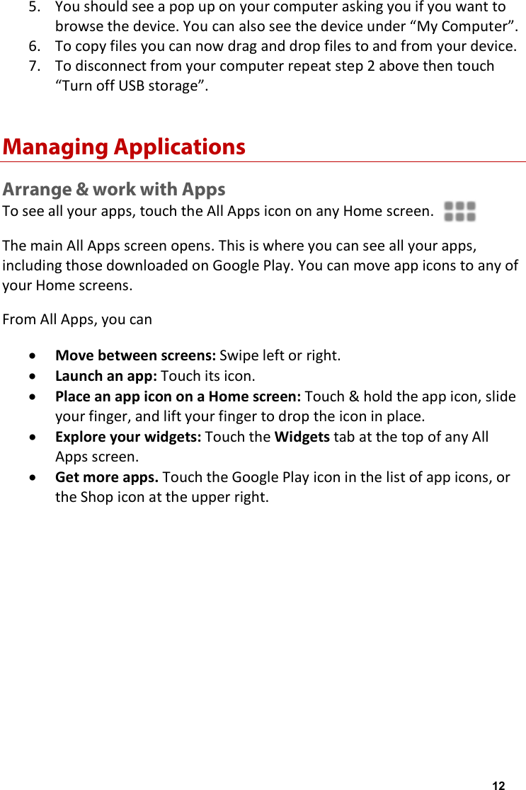 5. You should see a pop up on your computer asking you if you want to browse the device. You can also see the device under &ldquo;My Computer&rdquo;. 6. To copy files you can now drag and drop files to and from your device. 7. To disconnect from your computer repeat step 2 above then touch &ldquo;Turn off USB storage&rdquo;. Managing Applications Arrange &amp; work with Apps To see all your apps, touch the All Apps icon on any Home screen. The main All Apps screen opens. This is where you can see all your apps, including those downloaded on Google Play. You can move app icons to any of your Home screens. From All Apps, you can &bull; Move between screens: Swipe left or right. &bull; Launch an app: Touch its icon. &bull; Place an app icon on a Home screen: Touch &amp; hold the app icon, slide your finger, and lift your finger to drop the icon in place. &bull; Explore your widgets: Touch the Widgets tab at the top of any All Apps screen. &bull; Get more apps. Touch the Google Play icon in the list of app icons, or the Shop icon at the upper right.   12
