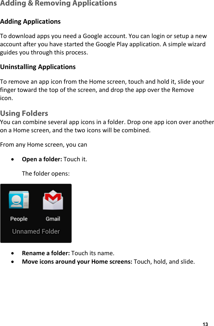 Adding &amp; Removing Applications  Adding Applications To download apps you need a Google account. You can login or setup a new account after you have started the Google Play application. A simple wizard guides you through this process. Uninstalling Applications To remove an app icon from the Home screen, touch and hold it, slide your finger toward the top of the screen, and drop the app over the Remove icon. Using Folders You can combine several app icons in a folder. Drop one app icon over another on a Home screen, and the two icons will be combined. From any Home screen, you can &bull; Open a folder: Touch it. The folder opens:  &bull; Rename a folder: Touch its name. &bull; Move icons around your Home screens: Touch, hold, and slide.   13
