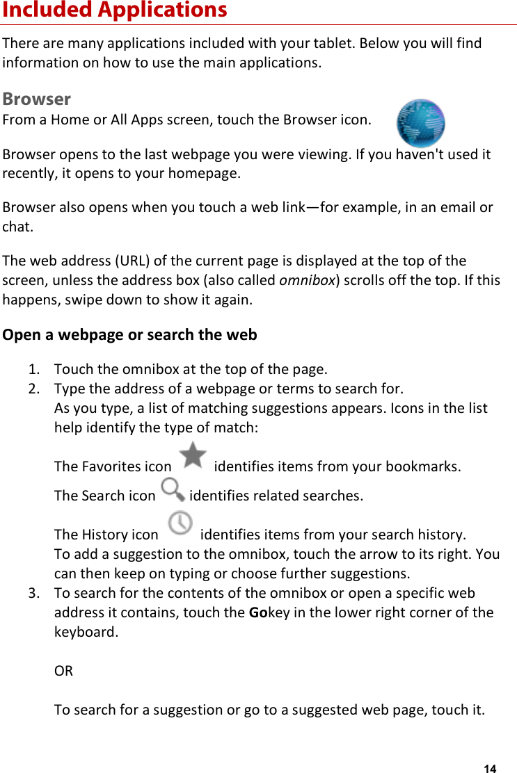 Included Applications There are many applications included with your tablet. Below you will find information on how to use the main applications. Browser From a Home or All Apps screen, touch the Browser icon. Browser opens to the last webpage you were viewing. If you haven't used it recently, it opens to your homepage. Browser also opens when you touch a web link&mdash;for example, in an email or chat. The web address (URL) of the current page is displayed at the top of the screen, unless the address box (also called omnibox) scrolls off the top. If this happens, swipe down to show it again. Open a webpage or search the web 1. Touch the omnibox at the top of the page. 2. Type the address of a webpage or terms to search for. As you type, a list of matching suggestions appears. Icons in the list help identify the type of match: The Favorites icon   identifies items from your bookmarks. The Search icon   identifies related searches. The History icon   identifies items from your search history. To add a suggestion to the omnibox, touch the arrow to its right. You can then keep on typing or choose further suggestions. 3. To search for the contents of the omnibox or open a specific web address it contains, touch the Gokey in the lower right corner of the keyboard.  OR  To search for a suggestion or go to a suggested web page, touch it. 14