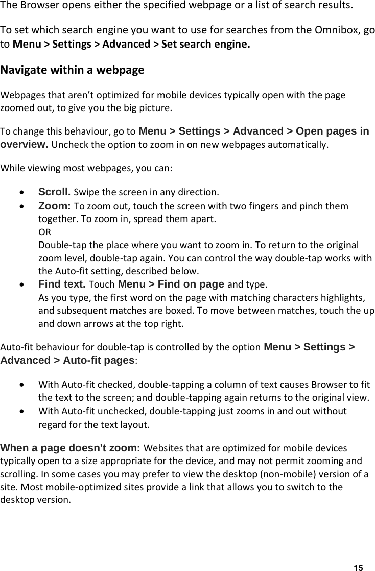The Browser opens either the specified webpage or a list of search results. To set which search engine you want to use for searches from the Omnibox, go to Menu > Settings > Advanced > Set search engine. Navigate within a webpage Webpages that aren&rsquo;t optimized for mobile devices typically open with the page zoomed out, to give you the big picture. To change this behaviour, go to Menu > Settings > Advanced > Open pages in overview. Uncheck the option to zoom in on new webpages automatically. While viewing most webpages, you can: &bull; Scroll. Swipe the screen in any direction. &bull; Zoom: To zoom out, touch the screen with two fingers and pinch them together. To zoom in, spread them apart. OR Double-tap the place where you want to zoom in. To return to the original zoom level, double-tap again. You can control the way double-tap works with the Auto-fit setting, described below. &bull; Find text. Touch Menu > Find on page and type. As you type, the first word on the page with matching characters highlights, and subsequent matches are boxed. To move between matches, touch the up and down arrows at the top right. Auto-fit behaviour for double-tap is controlled by the option Menu > Settings > Advanced > Auto-fit pages: &bull; With Auto-fit checked, double-tapping a column of text causes Browser to fit the text to the screen; and double-tapping again returns to the original view. &bull; With Auto-fit unchecked, double-tapping just zooms in and out without regard for the text layout. When a page doesn't zoom: Websites that are optimized for mobile devices typically open to a size appropriate for the device, and may not permit zooming and scrolling. In some cases you may prefer to view the desktop (non-mobile) version of a site. Most mobile-optimized sites provide a link that allows you to switch to the desktop version.    15
