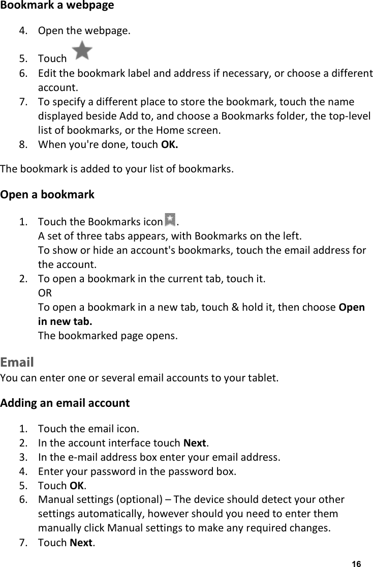 Bookmark a webpage 4. Open the webpage. 5. Touch   6. Edit the bookmark label and address if necessary, or choose a different account. 7. To specify a different place to store the bookmark, touch the name displayed beside Add to, and choose a Bookmarks folder, the top-level list of bookmarks, or the Home screen. 8. When you're done, touch OK. The bookmark is added to your list of bookmarks. Open a bookmark 1. Touch the Bookmarks icon . A set of three tabs appears, with Bookmarks on the left. To show or hide an account's bookmarks, touch the email address for the account. 2. To open a bookmark in the current tab, touch it. OR To open a bookmark in a new tab, touch &amp; hold it, then choose Open in new tab. The bookmarked page opens. Email You can enter one or several email accounts to your tablet. Adding an email account 1. Touch the email icon. 2. In the account interface touch Next. 3. In the e-mail address box enter your email address. 4. Enter your password in the password box. 5. Touch OK. 6. Manual settings (optional) &ndash; The device should detect your other settings automatically, however should you need to enter them manually click Manual settings to make any required changes. 7. Touch Next. 16