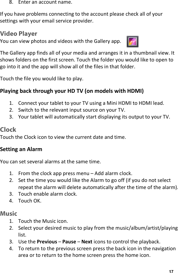 8. Enter an account name. If you have problems connecting to the account please check all of your settings with your email service provider. Video Player You can view photos and videos with the Gallery app. The Gallery app finds all of your media and arranges it in a thumbnail view. It shows folders on the first screen. Touch the folder you would like to open to go into it and the app will show all of the files in that folder. Touch the file you would like to play. Playing back through your HD TV (on models with HDMI) 1. Connect your tablet to your TV using a Mini HDMI to HDMI lead. 2. Switch to the relevant input source on your TV. 3. Your tablet will automatically start displaying its output to your TV. Clock Touch the Clock icon to view the current date and time. Setting an Alarm You can set several alarms at the same time. 1. From the clock app press menu &ndash; Add alarm clock. 2. Set the time you would like the Alarm to go off (if you do not select repeat the alarm will delete automatically after the time of the alarm). 3. Touch enable alarm clock. 4. Touch OK. Music 1. Touch the Music icon. 2. Select your desired music to play from the music/album/artist/playing list. 3. Use the Previous &ndash; Pause &ndash; Next icons to control the playback. 4. To return to the previous screen press the back icon in the navigation area or to return to the home screen press the home icon. 17