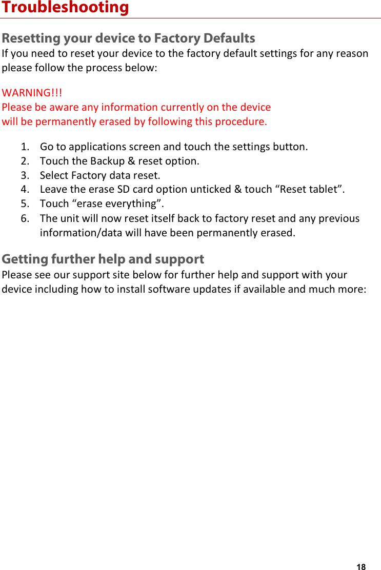 Troubleshooting Resetting your device to Factory Defaults If you need to reset your device to the factory default settings for any reason please follow the process below: WARNING!!! Please be aware any information currently on the device will be permanently erased by following this procedure. 1. Go to applications screen and touch the settings button.2. Touch the Backup &amp; reset option.3. Select Factory data reset.4. Leave the erase SD card option unticked &amp; touch &ldquo;Reset tablet&rdquo;.5. Touch &ldquo;erase everything&rdquo;.6. The unit will now reset itself back to factory reset and any previousinformation/data will have been permanently erased.Getting further help and support Please see our support site below for further help and support with your device including how to install software updates if available and much more: http://www.geminidevices.co.uk/support.html 18