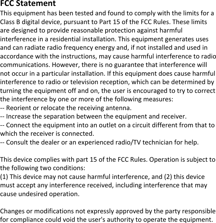 FCC StatementThis equipment has been tested and found to comply with the limits for a Class B digital device, pursuant to Part 15 of the FCC Rules. These limits are designed to provide reasonable protection against harmful interference in a residential installation. This equipment generates uses and can radiate radio frequency energy and, if not installed and used in accordance with the instructions, may cause harmful interference to radio communications. However, there is no guarantee that interference will not occur in a particular installation. If this equipment does cause harmful interference to radio or television reception, which can be determined by turning the equipment off and on, the user is encouraged to try to correct the interference by one or more of the following measures:-- Reorient or relocate the receiving antenna.  -- Increase the separation between the equipment and receiver.   -- Connect the equipment into an outlet on a circuit different from that to which the receiver is connected.  -- Consult the dealer or an experienced radio/TV technician for help.This device complies with part 15 of the FCC Rules. Operation is subject to the following two conditions:(1) This device may not cause harmful interference, and (2) this device must accept any interference received, including interference that may cause undesired operation.Changes or modifications not expressly approved by the party responsible for compliance could void the user's authority to operate the equipment.