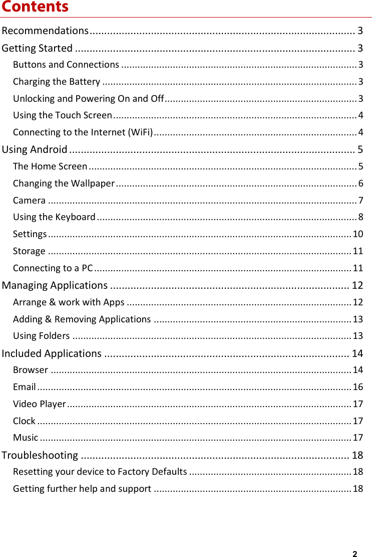 Contents Recommendations ........................................................................................... 3 Getting Started ................................................................................................ 3 Buttons and Connections ....................................................................................... 3 Charging the Battery .............................................................................................. 3 Unlocking and Powering On and Off ....................................................................... 3 Using the Touch Screen .......................................................................................... 4 Connecting to the Internet (WiFi) ........................................................................... 4 Using Android .................................................................................................. 5 The Home Screen ................................................................................................... 5 Changing the Wallpaper ......................................................................................... 6 Camera .................................................................................................................. 7 Using the Keyboard ................................................................................................ 8 Settings ................................................................................................................ 10 Storage ................................................................................................................ 11 Connecting to a PC ............................................................................................... 11 Managing Applications .................................................................................. 12 Arrange &amp; work with Apps ................................................................................... 12 Adding &amp; Removing Applications ......................................................................... 13 Using Folders ....................................................................................................... 13 Included Applications .................................................................................... 14 Browser ............................................................................................................... 14 Email .................................................................................................................... 16 Video Player ......................................................................................................... 17 Clock .................................................................................................................... 17 Music ................................................................................................................... 17 Troubleshooting ............................................................................................ 18 Resetting your device to Factory Defaults ............................................................ 18 Getting further help and support ......................................................................... 18  2