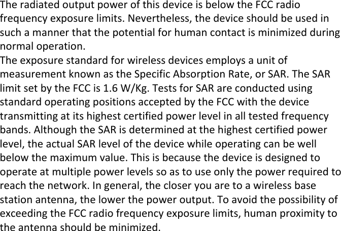 The radiated output power of this device is below the FCC radio frequency exposure limits. Nevertheless, the device should be used in such a manner that the potential for human contact is minimized during normal operation.The exposure standard for wireless devices employs a unit of measurement known as the Specific Absorption Rate, or SAR. The SAR limit set by the FCC is 1.6 W/Kg. Tests for SAR are conducted using standard operating positions accepted by the FCC with the device transmitting at its highest certified power level in all tested frequency bands. Although the SAR is determined at the highest certified power level, the actual SAR level of the device while operating can be well below the maximum value. This is because the device is designed to operate at multiple power levels so as to use only the power required to reach the network. In general, the closer you are to a wireless base station antenna, the lower the power output. To avoid the possibility of exceeding the FCC radio frequency exposure limits, human proximity to the antenna should be minimized.
