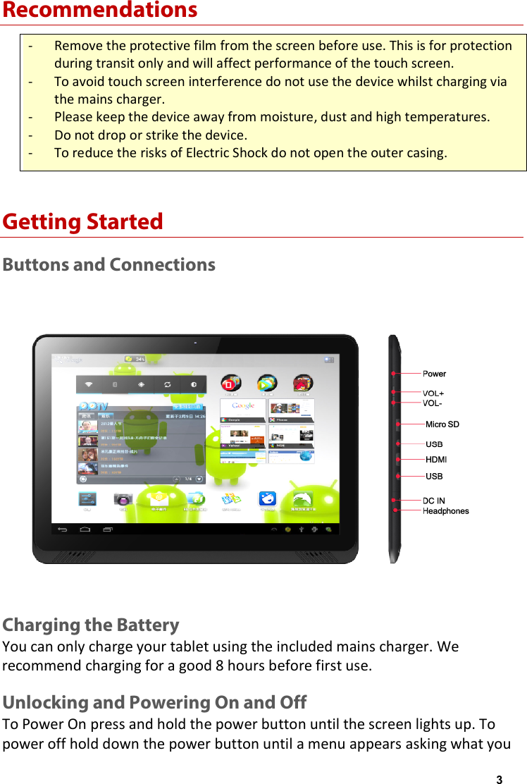 Recommendations - Remove the protective film from the screen before use. This is for protection during transit only and will affect performance of the touch screen. - To avoid touch screen interference do not use the device whilst charging via the mains charger. - Please keep the device away from moisture, dust and high temperatures. - Do not drop or strike the device. - To reduce the risks of Electric Shock do not open the outer casing. Getting Started Buttons and Connections  Charging the Battery You can only charge your tablet using the included mains charger. We recommend charging for a good 8 hours before first use. Unlocking and Powering On and Off To Power On press and hold the power button until the screen lights up. To power off hold down the power button until a menu appears asking what you 3