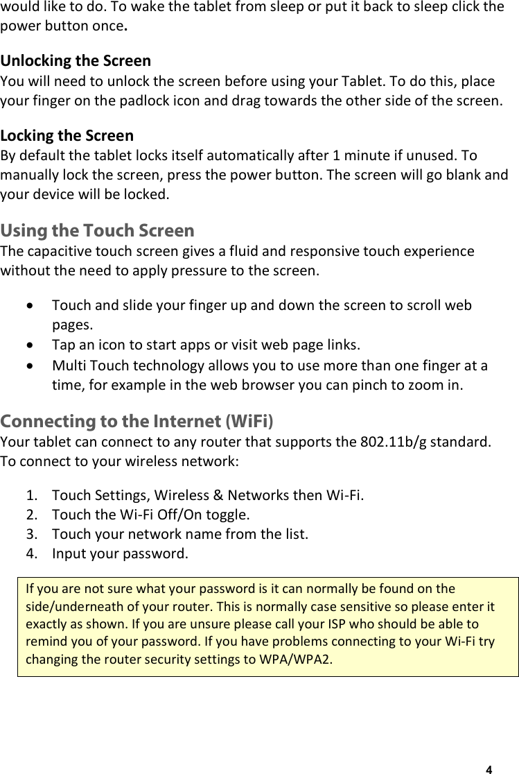 would like to do. To wake the tablet from sleep or put it back to sleep click the power button once. Unlocking the Screen You will need to unlock the screen before using your Tablet. To do this, place your finger on the padlock icon and drag towards the other side of the screen.  Locking the Screen By default the tablet locks itself automatically after 1 minute if unused. To manually lock the screen, press the power button. The screen will go blank and your device will be locked. Using the Touch Screen The capacitive touch screen gives a fluid and responsive touch experience without the need to apply pressure to the screen.  &bull; Touch and slide your finger up and down the screen to scroll web pages. &bull; Tap an icon to start apps or visit web page links. &bull; Multi Touch technology allows you to use more than one finger at a time, for example in the web browser you can pinch to zoom in. Connecting to the Internet (WiFi) Your tablet can connect to any router that supports the 802.11b/g standard. To connect to your wireless network: 1. Touch Settings, Wireless &amp; Networks then Wi-Fi. 2. Touch the Wi-Fi Off/On toggle. 3. Touch your network name from the list. 4. Input your password. If you are not sure what your password is it can normally be found on the side/underneath of your router. This is normally case sensitive so please enter it exactly as shown. If you are unsure please call your ISP who should be able to remind you of your password. If you have problems connecting to your Wi-Fi try changing the router security settings to WPA/WPA2. 4