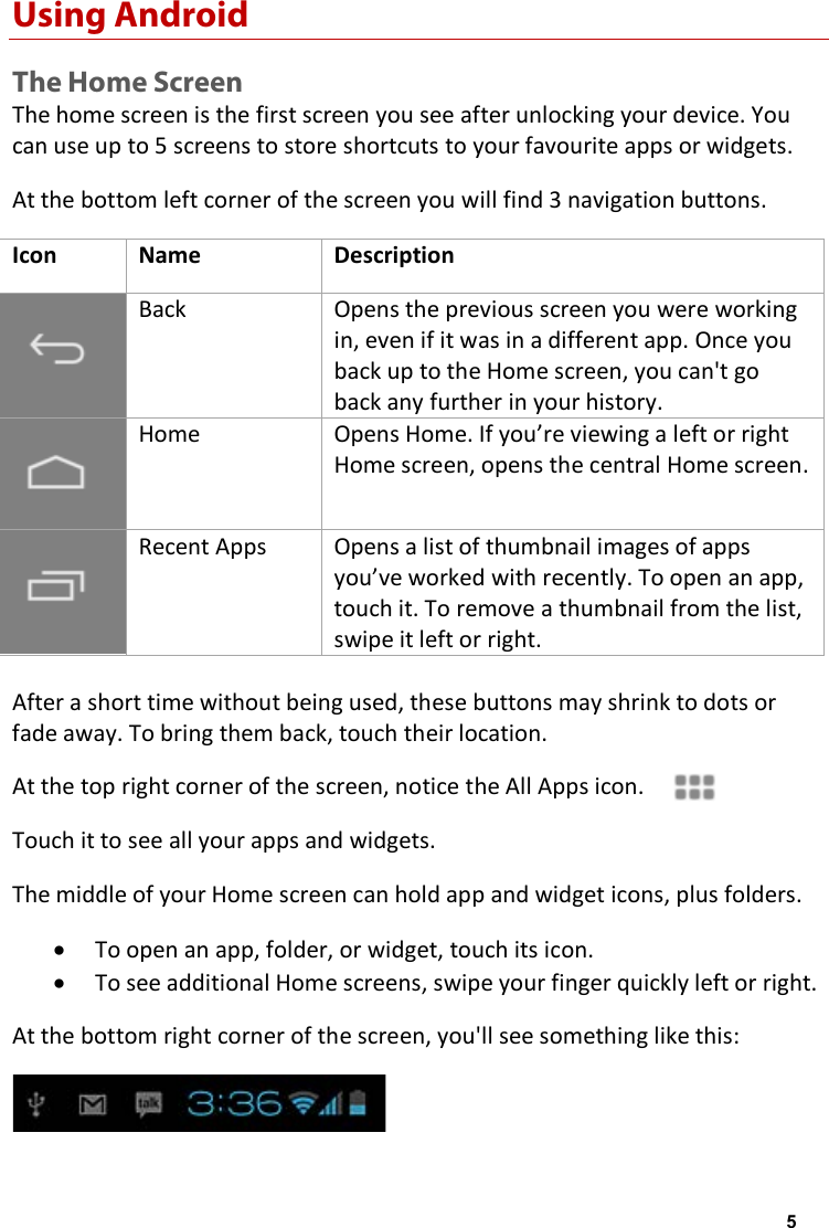 Using Android The Home Screen The home screen is the first screen you see after unlocking your device. You can use up to 5 screens to store shortcuts to your favourite apps or widgets. At the bottom left corner of the screen you will find 3 navigation buttons. Icon Name Description Back Opens the previous screen you were working in, even if it was in a different app. Once you back up to the Home screen, you can't go back any further in your history. Home Opens Home. If you&rsquo;re viewing a left or right Home screen, opens the central Home screen. Recent Apps Opens a list of thumbnail images of apps you&rsquo;ve worked with recently. To open an app, touch it. To remove a thumbnail from the list, swipe it left or right. After a short time without being used, these buttons may shrink to dots or fade away. To bring them back, touch their location. At the top right corner of the screen, notice the All Apps icon. Touch it to see all your apps and widgets. The middle of your Home screen can hold app and widget icons, plus folders. &bull;To open an app, folder, or widget, touch its icon.&bull;To see additional Home screens, swipe your finger quickly left or right.At the bottom right corner of the screen, you'll see something like this: 5