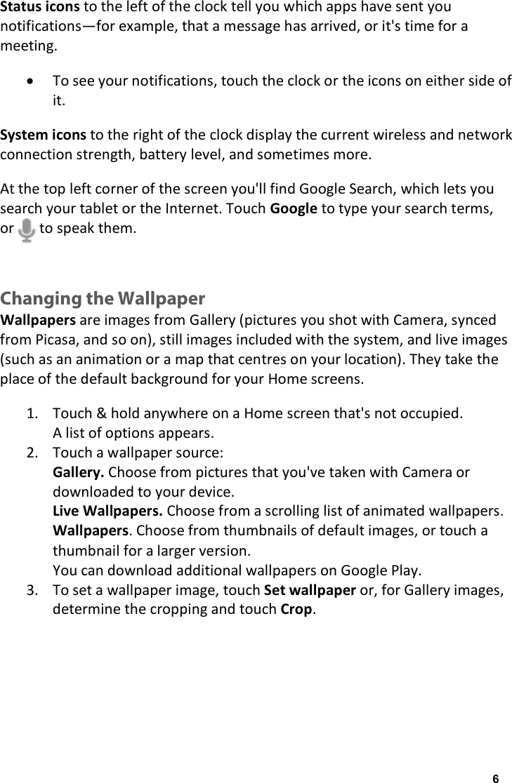 Status icons to the left of the clock tell you which apps have sent you notifications&mdash;for example, that a message has arrived, or it's time for a meeting. &bull; To see your notifications, touch the clock or the icons on either side of it. System icons to the right of the clock display the current wireless and network connection strength, battery level, and sometimes more. At the top left corner of the screen you'll find Google Search, which lets you search your tablet or the Internet. Touch Google to type your search terms, or       to speak them.  Changing the Wallpaper Wallpapers are images from Gallery (pictures you shot with Camera, synced from Picasa, and so on), still images included with the system, and live images (such as an animation or a map that centres on your location). They take the place of the default background for your Home screens. 1. Touch &amp; hold anywhere on a Home screen that's not occupied. A list of options appears. 2. Touch a wallpaper source: Gallery. Choose from pictures that you've taken with Camera or downloaded to your device. Live Wallpapers. Choose from a scrolling list of animated wallpapers. Wallpapers. Choose from thumbnails of default images, or touch a thumbnail for a larger version. You can download additional wallpapers on Google Play. 3. To set a wallpaper image, touch Set wallpaper or, for Gallery images, determine the cropping and touch Crop.   6