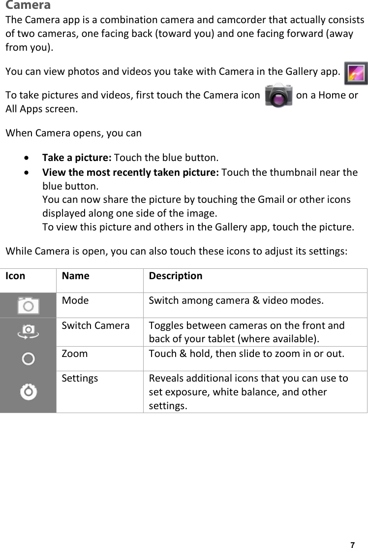 Camera The Camera app is a combination camera and camcorder that actually consists of two cameras, one facing back (toward you) and one facing forward (away from you).  You can view photos and videos you take with Camera in the Gallery app.  To take pictures and videos, first touch the Camera icon              on a Home or All Apps screen. When Camera opens, you can &bull; Take a picture: Touch the blue button. &bull; View the most recently taken picture: Touch the thumbnail near the blue button. You can now share the picture by touching the Gmail or other icons displayed along one side of the image. To view this picture and others in the Gallery app, touch the picture. While Camera is open, you can also touch these icons to adjust its settings: Icon Name Description  Mode Switch among camera &amp; video modes.  Switch Camera Toggles between cameras on the front and back of your tablet (where available).  Zoom Touch &amp; hold, then slide to zoom in or out.  Settings Reveals additional icons that you can use to set exposure, white balance, and other settings.    7