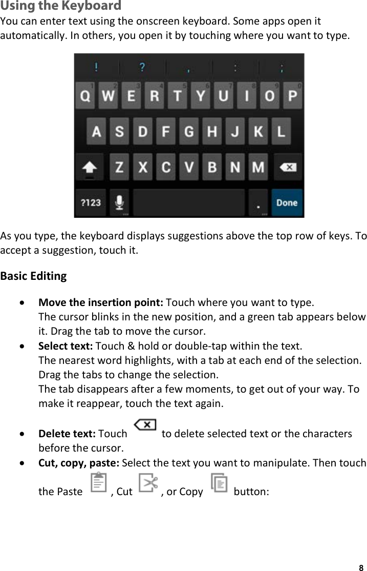 Using the Keyboard You can enter text using the onscreen keyboard. Some apps open it automatically. In others, you open it by touching where you want to type.  As you type, the keyboard displays suggestions above the top row of keys. To accept a suggestion, touch it. Basic Editing &bull; Move the insertion point: Touch where you want to type. The cursor blinks in the new position, and a green tab appears below it. Drag the tab to move the cursor. &bull; Select text: Touch &amp; hold or double-tap within the text. The nearest word highlights, with a tab at each end of the selection. Drag the tabs to change the selection. The tab disappears after a few moments, to get out of your way. To make it reappear, touch the text again. &bull; Delete text: Touch   to delete selected text or the characters before the cursor. &bull; Cut, copy, paste: Select the text you want to manipulate. Then touch the Paste , Cut , or Copy   button: 8