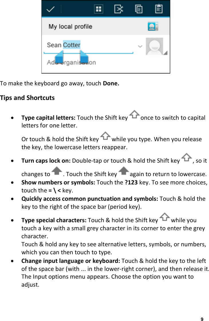  To make the keyboard go away, touch Done. Tips and Shortcuts &bull; Type capital letters: Touch the Shift key once to switch to capital letters for one letter. Or touch &amp; hold the Shift key while you type. When you release the key, the lowercase letters reappear. &bull; Turn caps lock on: Double-tap or touch &amp; hold the Shift key , so it changes to . Touch the Shift key again to return to lowercase. &bull; Show numbers or symbols: Touch the ?123 key. To see more choices, touch the = \ < key. &bull; Quickly access common punctuation and symbols: Touch &amp; hold the key to the right of the space bar (period key). &bull; Type special characters: Touch &amp; hold the Shift key while you touch a key with a small grey character in its corner to enter the grey character. Touch &amp; hold any key to see alternative letters, symbols, or numbers, which you can then touch to type. &bull; Change input language or keyboard: Touch &amp; hold the key to the left of the space bar (with ... in the lower-right corner), and then release it. The Input options menu appears. Choose the option you want to adjust.  9