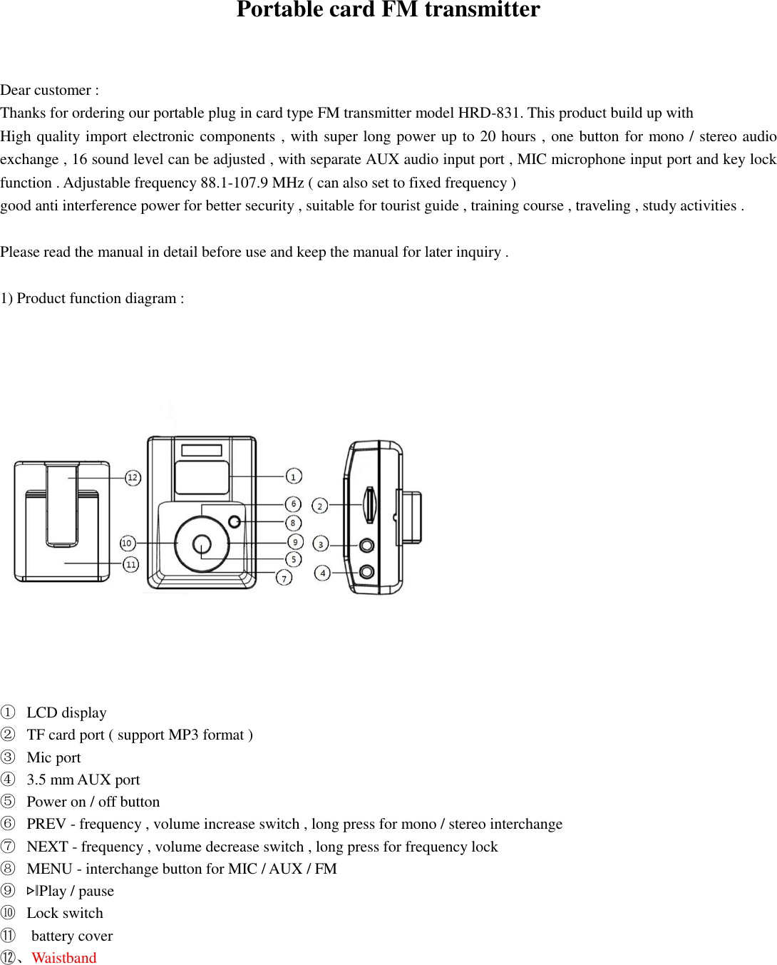 Portable card FM transmitter   Dear customer : Thanks for ordering our portable plug in card type FM transmitter model HRD-831. This product build up with   High quality import electronic components , with super long power up to 20 hours , one button for mono / stereo audio exchange , 16 sound level can be adjusted , with separate AUX audio input port , MIC microphone input port and key lock function . Adjustable frequency 88.1-107.9 MHz ( can also set to fixed frequency ) good anti interference power for better security , suitable for tourist guide , training course , traveling , study activities .  Please read the manual in detail before use and keep the manual for later inquiry .  1) Product function diagram :        ① LCD display   ② TF card port ( support MP3 format ) ③ Mic port ④ 3.5 mm AUX port ⑤ Power on / off button ⑥ PREV - frequency , volume increase switch , long press for mono / stereo interchange ⑦ NEXT - frequency , volume decrease switch , long press for frequency lock ⑧ MENU - interchange button for MIC / AUX / FM   ⑨ ▷‖Play / pause ⑩ Lock switch ⑪  battery cover ⑫、Waistband        